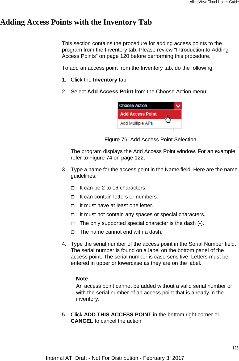 AlliedView Cloud User’s Guide125Adding Access Points with the Inventory TabThis section contains the procedure for adding access points to the program from the Inventory tab. Please review “Introduction to Adding Access Points” on page 120 before performing this procedure. To add an access point from the Inventory tab, do the following:1. Click the Inventory tab.2. Select Add Access Point from the Choose Action menu:Figure 76. Add Access Point SelectionThe program displays the Add Access Point window. For an example, refer to Figure 74 on page 122.3. Type a name for the access point in the Name field. Here are the name guidelines:It can be 2 to 16 characters.It can contain letters or numbers.It must have at least one letter.It must not contain any spaces or special characters.The only supported special character is the dash (-).The name cannot end with a dash.4. Type the serial number of the access point in the Serial Number field. The serial number is found on a label on the bottom panel of the access point. The serial number is case sensitive. Letters must be entered in upper or lowercase as they are on the label.NoteAn access point cannot be added without a valid serial number or with the serial number of an access point that is already in the inventory.5. Click ADD THIS ACCESS POINT in the bottom right corner or CANCEL to cancel the action.Internal ATI Draft - Not For Distribution - February 3, 2017