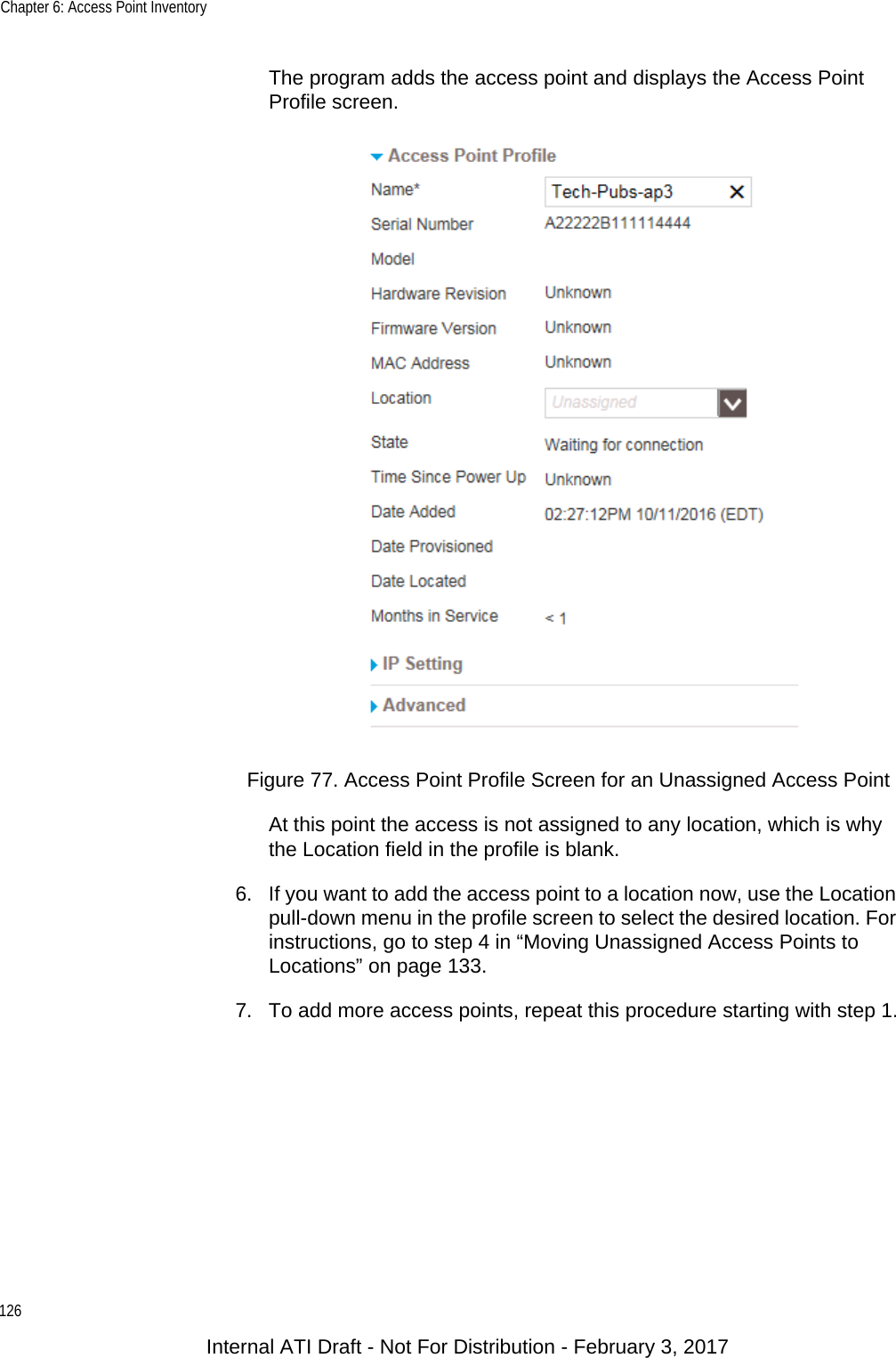 Chapter 6: Access Point Inventory126The program adds the access point and displays the Access Point Profile screen.Figure 77. Access Point Profile Screen for an Unassigned Access PointAt this point the access is not assigned to any location, which is why the Location field in the profile is blank.6. If you want to add the access point to a location now, use the Location pull-down menu in the profile screen to select the desired location. For instructions, go to step 4 in “Moving Unassigned Access Points to Locations” on page 133.7. To add more access points, repeat this procedure starting with step 1.Internal ATI Draft - Not For Distribution - February 3, 2017