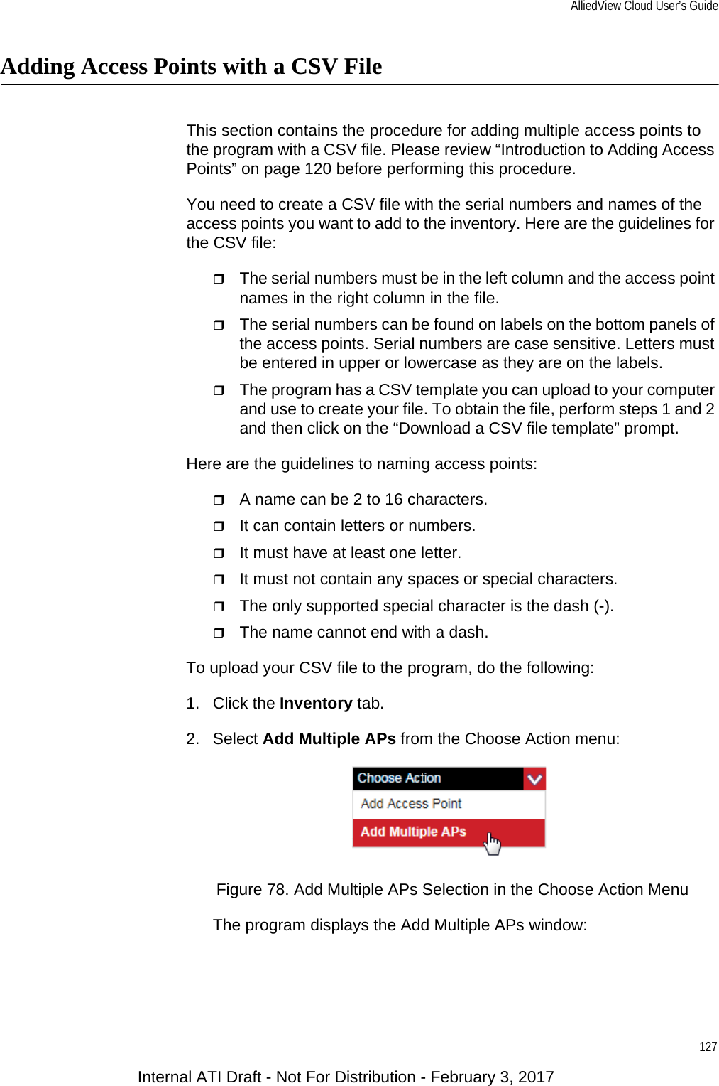 AlliedView Cloud User’s Guide127Adding Access Points with a CSV FileThis section contains the procedure for adding multiple access points to the program with a CSV file. Please review “Introduction to Adding Access Points” on page 120 before performing this procedure.You need to create a CSV file with the serial numbers and names of the access points you want to add to the inventory. Here are the guidelines for the CSV file:The serial numbers must be in the left column and the access point names in the right column in the file.The serial numbers can be found on labels on the bottom panels of the access points. Serial numbers are case sensitive. Letters must be entered in upper or lowercase as they are on the labels.The program has a CSV template you can upload to your computer and use to create your file. To obtain the file, perform steps 1 and 2 and then click on the “Download a CSV file template” prompt.Here are the guidelines to naming access points:A name can be 2 to 16 characters.It can contain letters or numbers.It must have at least one letter.It must not contain any spaces or special characters.The only supported special character is the dash (-).The name cannot end with a dash.To upload your CSV file to the program, do the following:1. Click the Inventory tab.2. Select Add Multiple APs from the Choose Action menu:Figure 78. Add Multiple APs Selection in the Choose Action MenuThe program displays the Add Multiple APs window:Internal ATI Draft - Not For Distribution - February 3, 2017