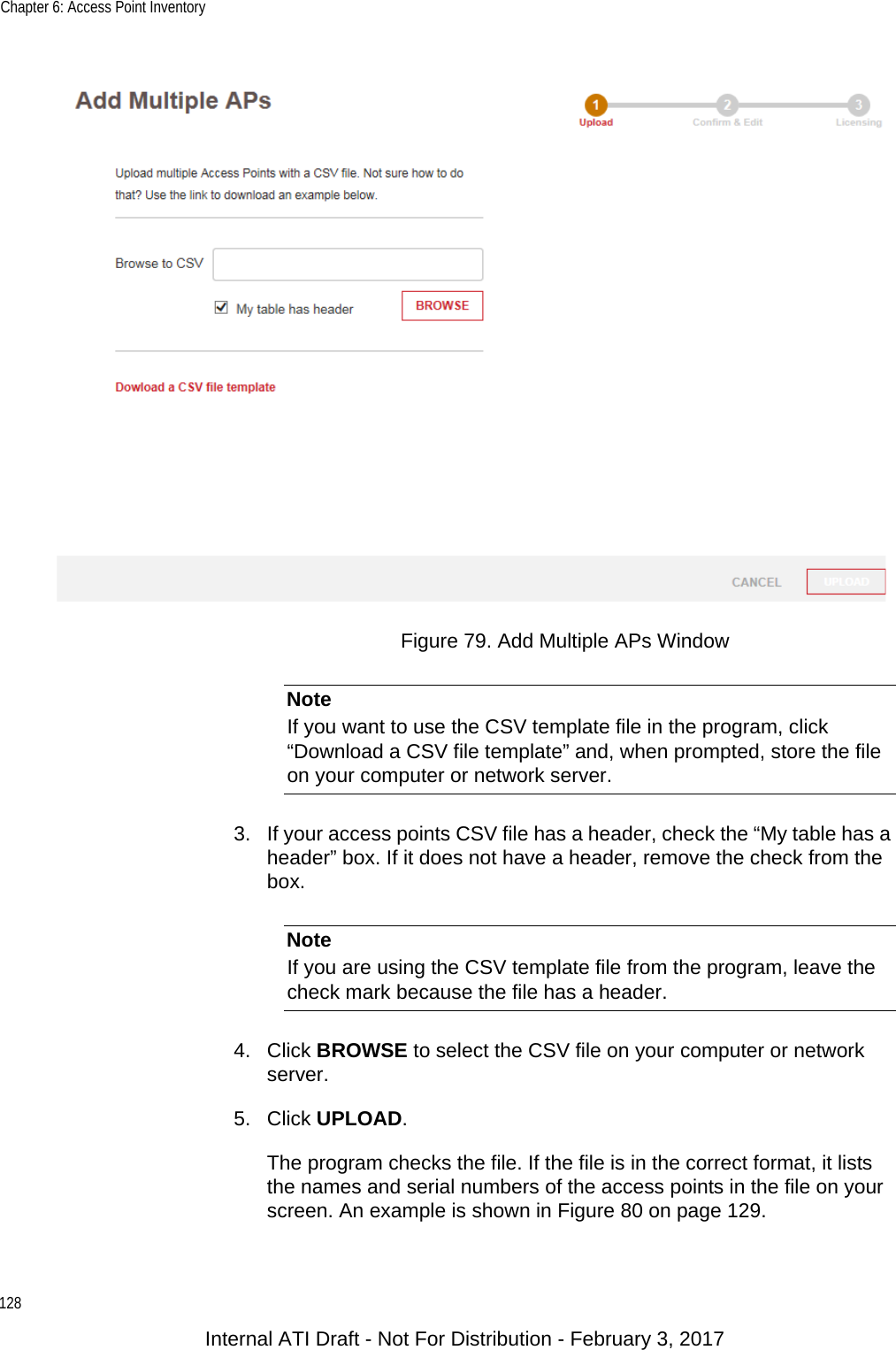 Chapter 6: Access Point Inventory128Figure 79. Add Multiple APs WindowNoteIf you want to use the CSV template file in the program, click “Download a CSV file template” and, when prompted, store the file on your computer or network server.3. If your access points CSV file has a header, check the “My table has a header” box. If it does not have a header, remove the check from the box.NoteIf you are using the CSV template file from the program, leave the check mark because the file has a header.4. Click BROWSE to select the CSV file on your computer or network server.5. Click UPLOAD.The program checks the file. If the file is in the correct format, it lists the names and serial numbers of the access points in the file on your screen. An example is shown in Figure 80 on page 129.Internal ATI Draft - Not For Distribution - February 3, 2017