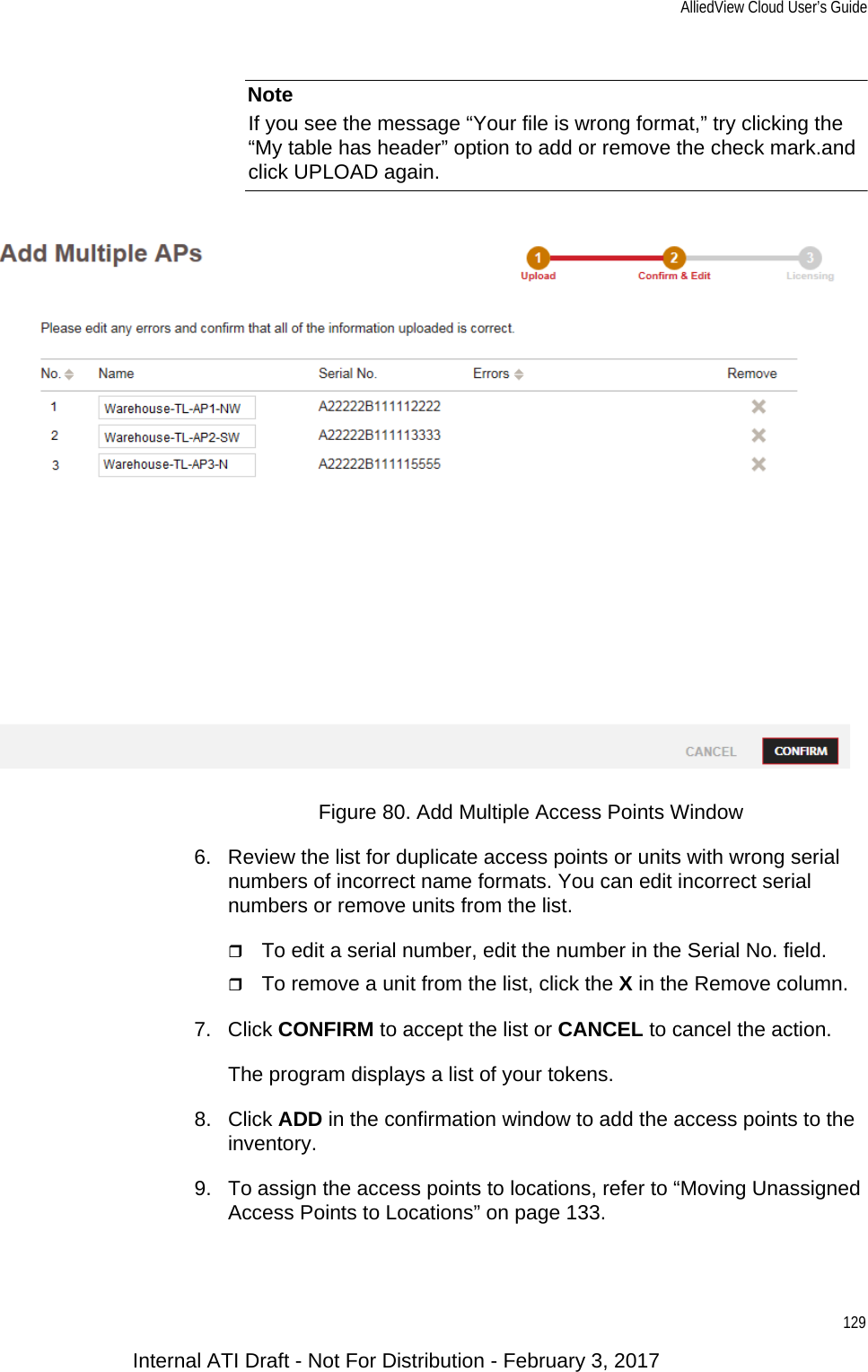 AlliedView Cloud User’s Guide129NoteIf you see the message “Your file is wrong format,” try clicking the “My table has header” option to add or remove the check mark.and click UPLOAD again.Figure 80. Add Multiple Access Points Window6. Review the list for duplicate access points or units with wrong serial numbers of incorrect name formats. You can edit incorrect serial numbers or remove units from the list.To edit a serial number, edit the number in the Serial No. field.To remove a unit from the list, click the X in the Remove column.7. Click CONFIRM to accept the list or CANCEL to cancel the action.The program displays a list of your tokens.8. Click ADD in the confirmation window to add the access points to the inventory.9. To assign the access points to locations, refer to “Moving Unassigned Access Points to Locations” on page 133.Internal ATI Draft - Not For Distribution - February 3, 2017