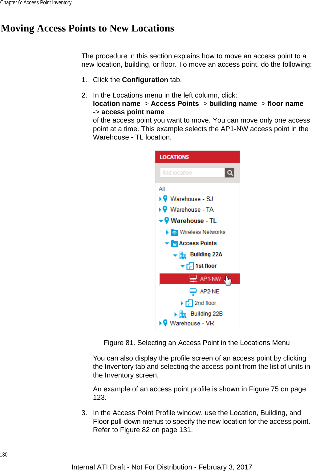 Chapter 6: Access Point Inventory130Moving Access Points to New LocationsThe procedure in this section explains how to move an access point to a new location, building, or floor. To move an access point, do the following:1. Click the Configuration tab.2. In the Locations menu in the left column, click:location name -&gt; Access Points -&gt; building name -&gt; floor name-&gt; access point nameof the access point you want to move. You can move only one access point at a time. This example selects the AP1-NW access point in the Warehouse - TL location.Figure 81. Selecting an Access Point in the Locations MenuYou can also display the profile screen of an access point by clicking the Inventory tab and selecting the access point from the list of units in the Inventory screen.An example of an access point profile is shown in Figure 75 on page 123.3. In the Access Point Profile window, use the Location, Building, and Floor pull-down menus to specify the new location for the access point. Refer to Figure 82 on page 131.Internal ATI Draft - Not For Distribution - February 3, 2017