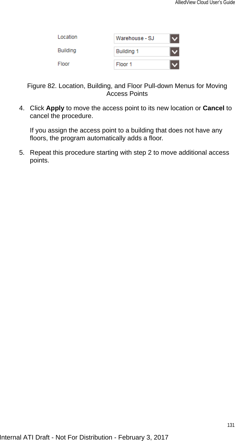 AlliedView Cloud User’s Guide131Figure 82. Location, Building, and Floor Pull-down Menus for Moving Access Points4. Click Apply to move the access point to its new location or Cancel to cancel the procedure.If you assign the access point to a building that does not have any floors, the program automatically adds a floor.5. Repeat this procedure starting with step 2 to move additional access points.Internal ATI Draft - Not For Distribution - February 3, 2017