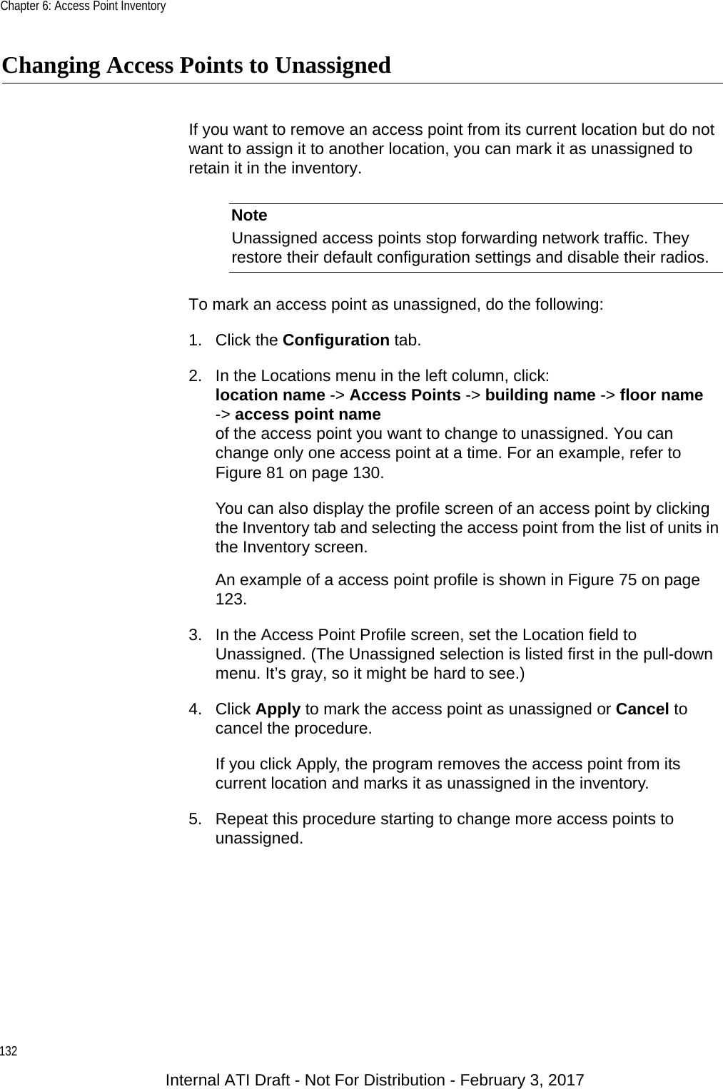 Chapter 6: Access Point Inventory132Changing Access Points to UnassignedIf you want to remove an access point from its current location but do not want to assign it to another location, you can mark it as unassigned to retain it in the inventory.NoteUnassigned access points stop forwarding network traffic. They restore their default configuration settings and disable their radios.To mark an access point as unassigned, do the following:1. Click the Configuration tab.2. In the Locations menu in the left column, click:location name -&gt; Access Points -&gt; building name -&gt; floor name-&gt; access point nameof the access point you want to change to unassigned. You can change only one access point at a time. For an example, refer to Figure 81 on page 130.You can also display the profile screen of an access point by clicking the Inventory tab and selecting the access point from the list of units in the Inventory screen.An example of a access point profile is shown in Figure 75 on page 123.3. In the Access Point Profile screen, set the Location field to Unassigned. (The Unassigned selection is listed first in the pull-down menu. It’s gray, so it might be hard to see.)4. Click Apply to mark the access point as unassigned or Cancel to cancel the procedure.If you click Apply, the program removes the access point from its current location and marks it as unassigned in the inventory.5. Repeat this procedure starting to change more access points to unassigned.Internal ATI Draft - Not For Distribution - February 3, 2017