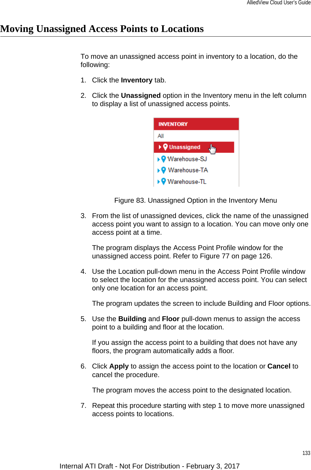AlliedView Cloud User’s Guide133Moving Unassigned Access Points to LocationsTo move an unassigned access point in inventory to a location, do the following:1. Click the Inventory tab.2. Click the Unassigned option in the Inventory menu in the left column to display a list of unassigned access points.Figure 83. Unassigned Option in the Inventory Menu3. From the list of unassigned devices, click the name of the unassigned access point you want to assign to a location. You can move only one access point at a time.The program displays the Access Point Profile window for the unassigned access point. Refer to Figure 77 on page 126.4. Use the Location pull-down menu in the Access Point Profile window to select the location for the unassigned access point. You can select only one location for an access point.The program updates the screen to include Building and Floor options.5. Use the Building and Floor pull-down menus to assign the access point to a building and floor at the location.If you assign the access point to a building that does not have any floors, the program automatically adds a floor.6. Click Apply to assign the access point to the location or Cancel to cancel the procedure.The program moves the access point to the designated location.7. Repeat this procedure starting with step 1 to move more unassigned access points to locations.Internal ATI Draft - Not For Distribution - February 3, 2017