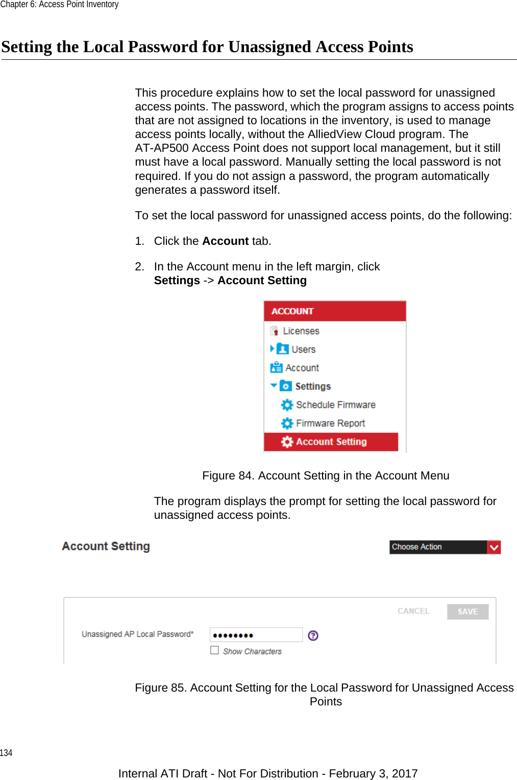 Chapter 6: Access Point Inventory134Setting the Local Password for Unassigned Access PointsThis procedure explains how to set the local password for unassigned access points. The password, which the program assigns to access points that are not assigned to locations in the inventory, is used to manage access points locally, without the AlliedView Cloud program. The AT-AP500 Access Point does not support local management, but it still must have a local password. Manually setting the local password is not required. If you do not assign a password, the program automatically generates a password itself.To set the local password for unassigned access points, do the following:1. Click the Account tab.2. In the Account menu in the left margin, clickSettings -&gt; Account SettingFigure 84. Account Setting in the Account MenuThe program displays the prompt for setting the local password for unassigned access points.Figure 85. Account Setting for the Local Password for Unassigned Access PointsInternal ATI Draft - Not For Distribution - February 3, 2017