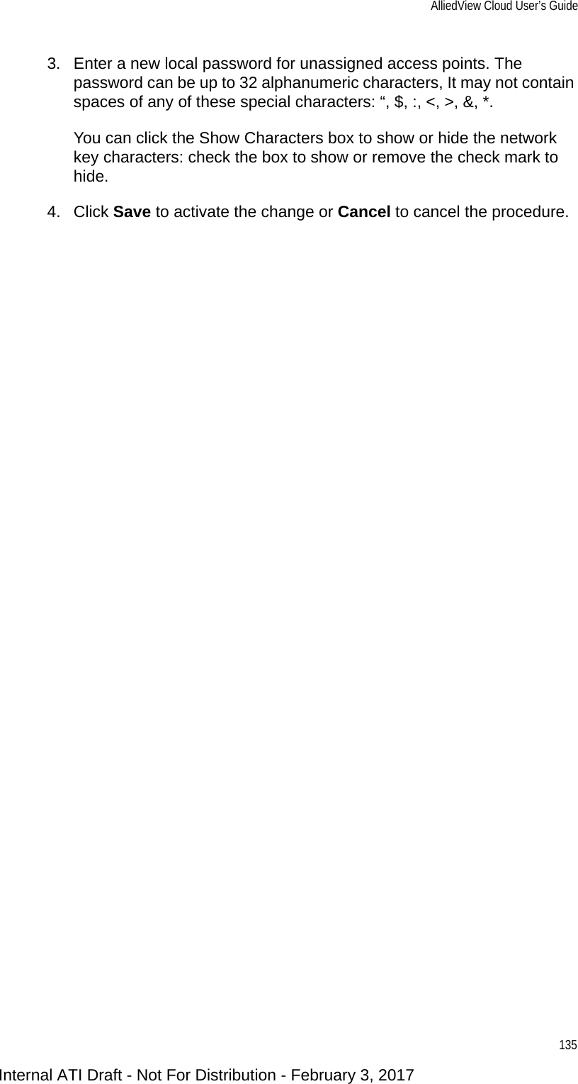 AlliedView Cloud User’s Guide1353. Enter a new local password for unassigned access points. The password can be up to 32 alphanumeric characters, It may not contain spaces of any of these special characters: “, $, :, &lt;, &gt;, &amp;, *. You can click the Show Characters box to show or hide the network key characters: check the box to show or remove the check mark to hide.4. Click Save to activate the change or Cancel to cancel the procedure.Internal ATI Draft - Not For Distribution - February 3, 2017