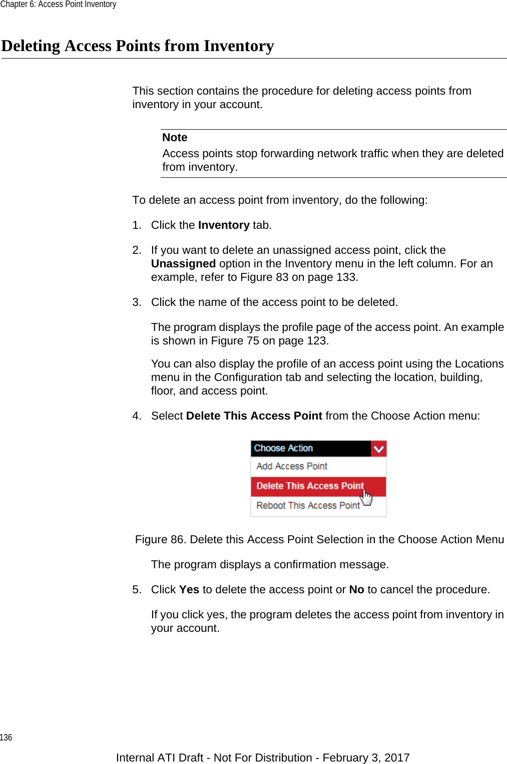 Chapter 6: Access Point Inventory136Deleting Access Points from InventoryThis section contains the procedure for deleting access points from inventory in your account.NoteAccess points stop forwarding network traffic when they are deleted from inventory.To delete an access point from inventory, do the following:1. Click the Inventory tab.2. If you want to delete an unassigned access point, click the Unassigned option in the Inventory menu in the left column. For an example, refer to Figure 83 on page 133.3. Click the name of the access point to be deleted.The program displays the profile page of the access point. An example is shown in Figure 75 on page 123.You can also display the profile of an access point using the Locations menu in the Configuration tab and selecting the location, building, floor, and access point.4. Select Delete This Access Point from the Choose Action menu:Figure 86. Delete this Access Point Selection in the Choose Action MenuThe program displays a confirmation message.5. Click Yes to delete the access point or No to cancel the procedure.If you click yes, the program deletes the access point from inventory in your account.Internal ATI Draft - Not For Distribution - February 3, 2017