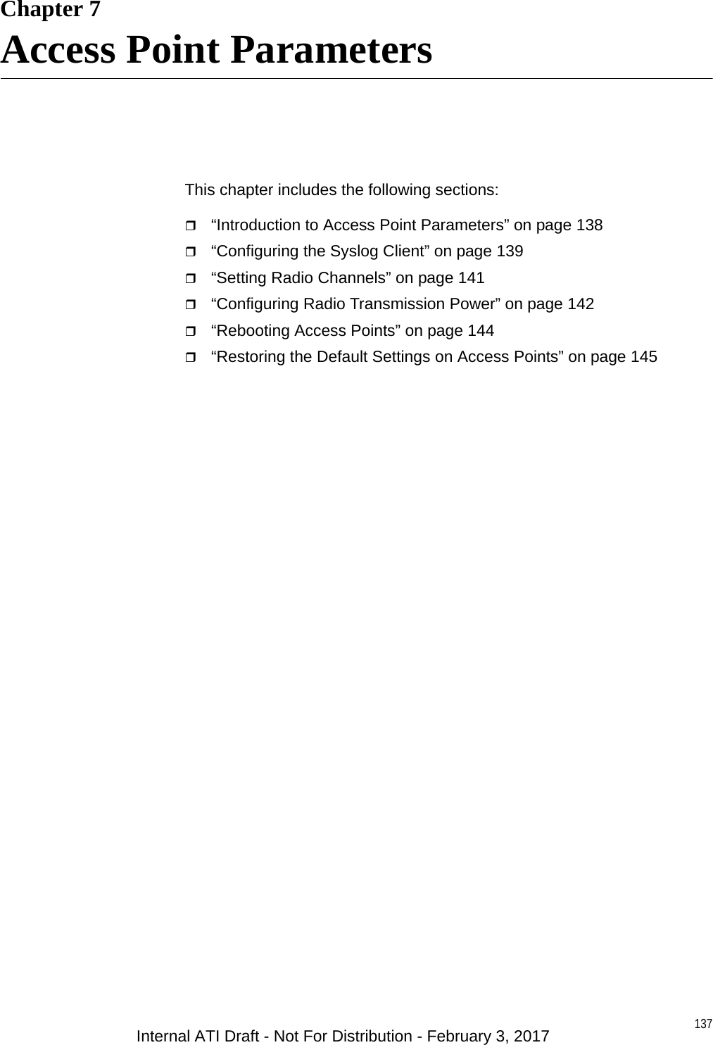 137Chapter 7Access Point ParametersThis chapter includes the following sections:“Introduction to Access Point Parameters” on page 138“Configuring the Syslog Client” on page 139“Setting Radio Channels” on page 141“Configuring Radio Transmission Power” on page 142“Rebooting Access Points” on page 144“Restoring the Default Settings on Access Points” on page 145Internal ATI Draft - Not For Distribution - February 3, 2017