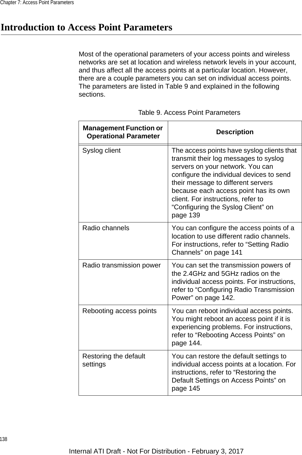 Chapter 7: Access Point Parameters138Introduction to Access Point ParametersMost of the operational parameters of your access points and wireless networks are set at location and wireless network levels in your account, and thus affect all the access points at a particular location. However, there are a couple parameters you can set on individual access points. The parameters are listed in Table 9 and explained in the following sections.Table 9. Access Point ParametersManagement Function or Operational Parameter DescriptionSyslog client The access points have syslog clients that transmit their log messages to syslog servers on your network. You can configure the individual devices to send their message to different servers because each access point has its own client. For instructions, refer to “Configuring the Syslog Client” on page 139Radio channels You can configure the access points of a location to use different radio channels. For instructions, refer to “Setting Radio Channels” on page 141Radio transmission power You can set the transmission powers of the 2.4GHz and 5GHz radios on the individual access points. For instructions, refer to “Configuring Radio Transmission Power” on page 142.Rebooting access points You can reboot individual access points. You might reboot an access point if it is experiencing problems. For instructions, refer to “Rebooting Access Points” on page 144.Restoring the default settings You can restore the default settings to individual access points at a location. For instructions, refer to “Restoring the Default Settings on Access Points” on page 145Internal ATI Draft - Not For Distribution - February 3, 2017