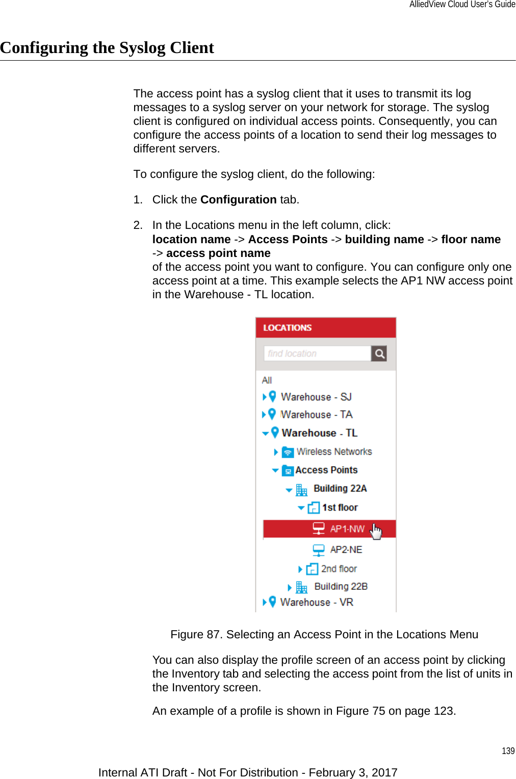 AlliedView Cloud User’s Guide139Configuring the Syslog ClientThe access point has a syslog client that it uses to transmit its log messages to a syslog server on your network for storage. The syslog client is configured on individual access points. Consequently, you can configure the access points of a location to send their log messages to different servers.To configure the syslog client, do the following:1. Click the Configuration tab.2. In the Locations menu in the left column, click:location name -&gt; Access Points -&gt; building name -&gt; floor name-&gt; access point nameof the access point you want to configure. You can configure only one access point at a time. This example selects the AP1 NW access point in the Warehouse - TL location.Figure 87. Selecting an Access Point in the Locations MenuYou can also display the profile screen of an access point by clicking the Inventory tab and selecting the access point from the list of units in the Inventory screen.An example of a profile is shown in Figure 75 on page 123.Internal ATI Draft - Not For Distribution - February 3, 2017