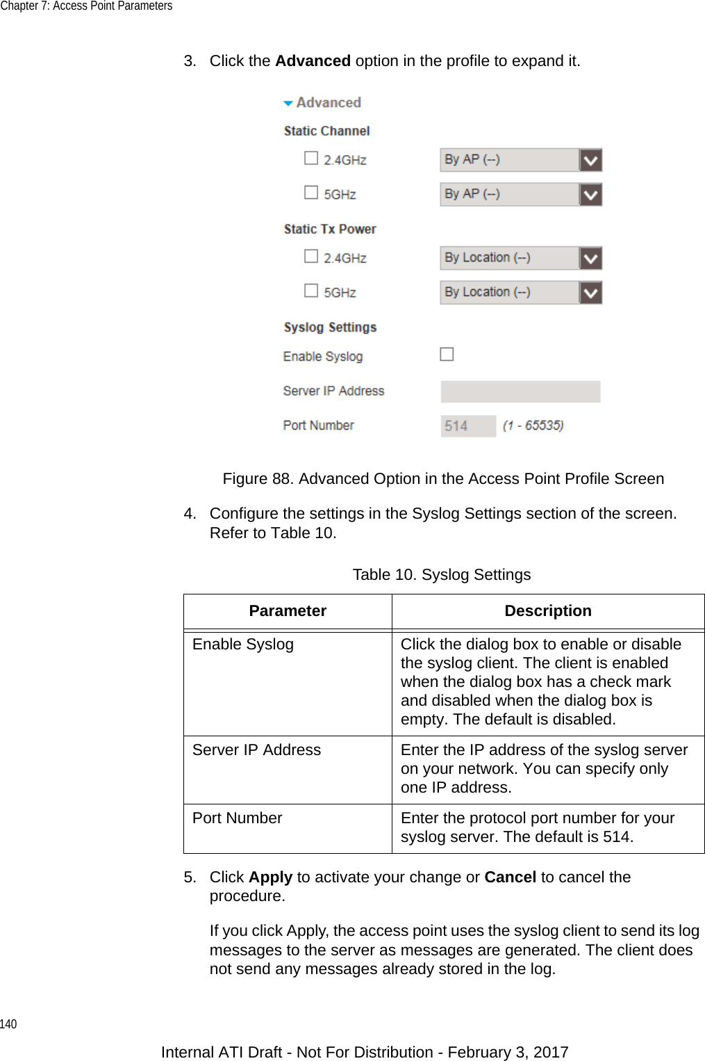 Chapter 7: Access Point Parameters1403. Click the Advanced option in the profile to expand it.Figure 88. Advanced Option in the Access Point Profile Screen4. Configure the settings in the Syslog Settings section of the screen. Refer to Table 10.5. Click Apply to activate your change or Cancel to cancel the procedure.If you click Apply, the access point uses the syslog client to send its log messages to the server as messages are generated. The client does not send any messages already stored in the log.Table 10. Syslog SettingsParameter DescriptionEnable Syslog Click the dialog box to enable or disable the syslog client. The client is enabled when the dialog box has a check mark and disabled when the dialog box is empty. The default is disabled.Server IP Address Enter the IP address of the syslog server on your network. You can specify only one IP address.Port Number Enter the protocol port number for your syslog server. The default is 514.Internal ATI Draft - Not For Distribution - February 3, 2017