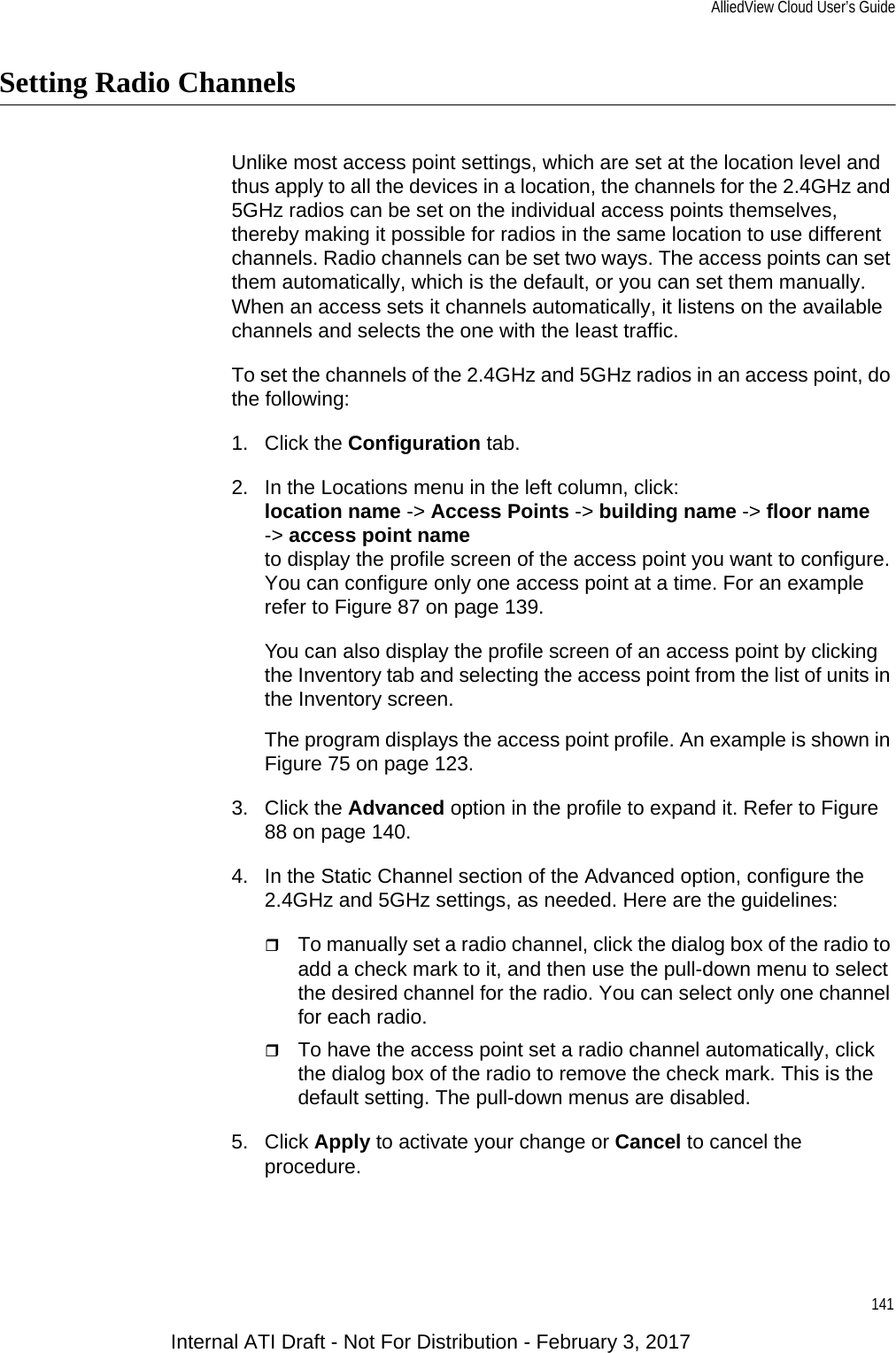 AlliedView Cloud User’s Guide141Setting Radio ChannelsUnlike most access point settings, which are set at the location level and thus apply to all the devices in a location, the channels for the 2.4GHz and 5GHz radios can be set on the individual access points themselves, thereby making it possible for radios in the same location to use different channels. Radio channels can be set two ways. The access points can set them automatically, which is the default, or you can set them manually. When an access sets it channels automatically, it listens on the available channels and selects the one with the least traffic.To set the channels of the 2.4GHz and 5GHz radios in an access point, do the following:1. Click the Configuration tab.2. In the Locations menu in the left column, click:location name -&gt; Access Points -&gt; building name -&gt; floor name-&gt; access point nameto display the profile screen of the access point you want to configure. You can configure only one access point at a time. For an example refer to Figure 87 on page 139. You can also display the profile screen of an access point by clicking the Inventory tab and selecting the access point from the list of units in the Inventory screen.The program displays the access point profile. An example is shown in Figure 75 on page 123.3. Click the Advanced option in the profile to expand it. Refer to Figure 88 on page 140.4. In the Static Channel section of the Advanced option, configure the 2.4GHz and 5GHz settings, as needed. Here are the guidelines:To manually set a radio channel, click the dialog box of the radio to add a check mark to it, and then use the pull-down menu to select the desired channel for the radio. You can select only one channel for each radio.To have the access point set a radio channel automatically, click the dialog box of the radio to remove the check mark. This is the default setting. The pull-down menus are disabled.5. Click Apply to activate your change or Cancel to cancel the procedure.Internal ATI Draft - Not For Distribution - February 3, 2017