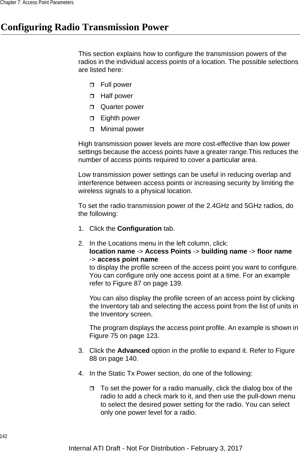 Chapter 7: Access Point Parameters142Configuring Radio Transmission PowerThis section explains how to configure the transmission powers of the radios in the individual access points of a location. The possible selections are listed here:Full powerHalf powerQuarter powerEighth powerMinimal powerHigh transmission power levels are more cost-effective than low power settings because the access points have a greater range.This reduces the number of access points required to cover a particular area.Low transmission power settings can be useful in reducing overlap and interference between access points or increasing security by limiting the wireless signals to a physical location.To set the radio transmission power of the 2.4GHz and 5GHz radios, do the following:1. Click the Configuration tab.2. In the Locations menu in the left column, click:location name -&gt; Access Points -&gt; building name -&gt; floor name-&gt; access point nameto display the profile screen of the access point you want to configure. You can configure only one access point at a time. For an example refer to Figure 87 on page 139. You can also display the profile screen of an access point by clicking the Inventory tab and selecting the access point from the list of units in the Inventory screen.The program displays the access point profile. An example is shown in Figure 75 on page 123.3. Click the Advanced option in the profile to expand it. Refer to Figure 88 on page 140.4. In the Static Tx Power section, do one of the following:To set the power for a radio manually, click the dialog box of the radio to add a check mark to it, and then use the pull-down menu to select the desired power setting for the radio. You can select only one power level for a radio.Internal ATI Draft - Not For Distribution - February 3, 2017