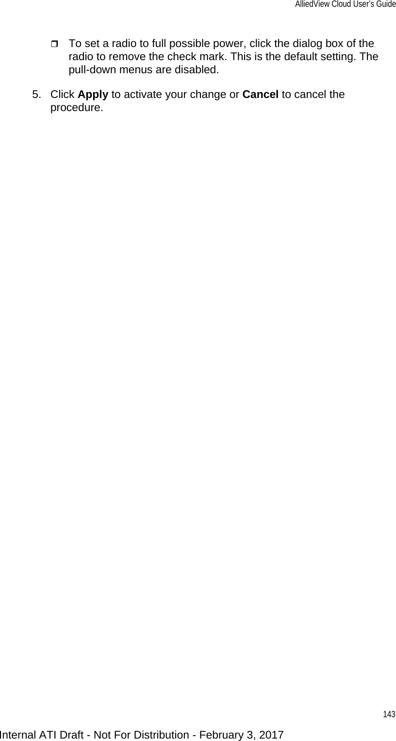 AlliedView Cloud User’s Guide143To set a radio to full possible power, click the dialog box of the radio to remove the check mark. This is the default setting. The pull-down menus are disabled.5. Click Apply to activate your change or Cancel to cancel the procedure.Internal ATI Draft - Not For Distribution - February 3, 2017