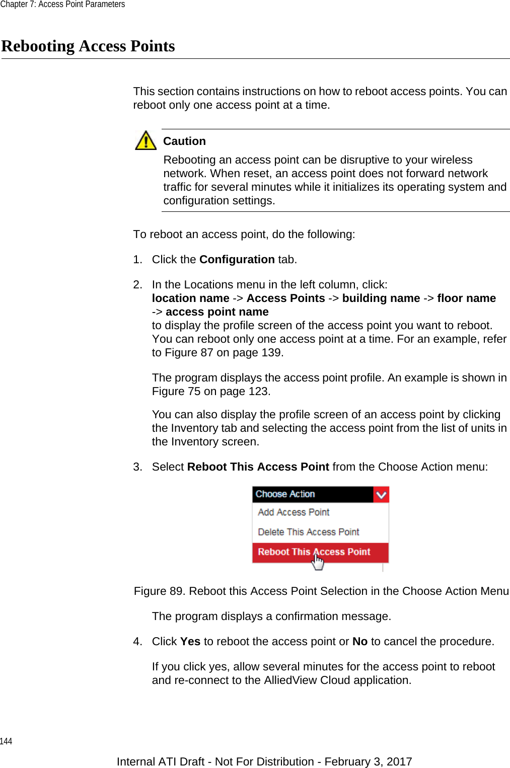 Chapter 7: Access Point Parameters144Rebooting Access PointsThis section contains instructions on how to reboot access points. You can reboot only one access point at a time.CautionRebooting an access point can be disruptive to your wireless network. When reset, an access point does not forward network traffic for several minutes while it initializes its operating system and configuration settings.To reboot an access point, do the following:1. Click the Configuration tab.2. In the Locations menu in the left column, click:location name -&gt; Access Points -&gt; building name -&gt; floor name-&gt; access point nameto display the profile screen of the access point you want to reboot. You can reboot only one access point at a time. For an example, refer to Figure 87 on page 139. The program displays the access point profile. An example is shown in Figure 75 on page 123.You can also display the profile screen of an access point by clicking the Inventory tab and selecting the access point from the list of units in the Inventory screen.3. Select Reboot This Access Point from the Choose Action menu:Figure 89. Reboot this Access Point Selection in the Choose Action MenuThe program displays a confirmation message.4. Click Yes to reboot the access point or No to cancel the procedure.If you click yes, allow several minutes for the access point to reboot and re-connect to the AlliedView Cloud application.Internal ATI Draft - Not For Distribution - February 3, 2017