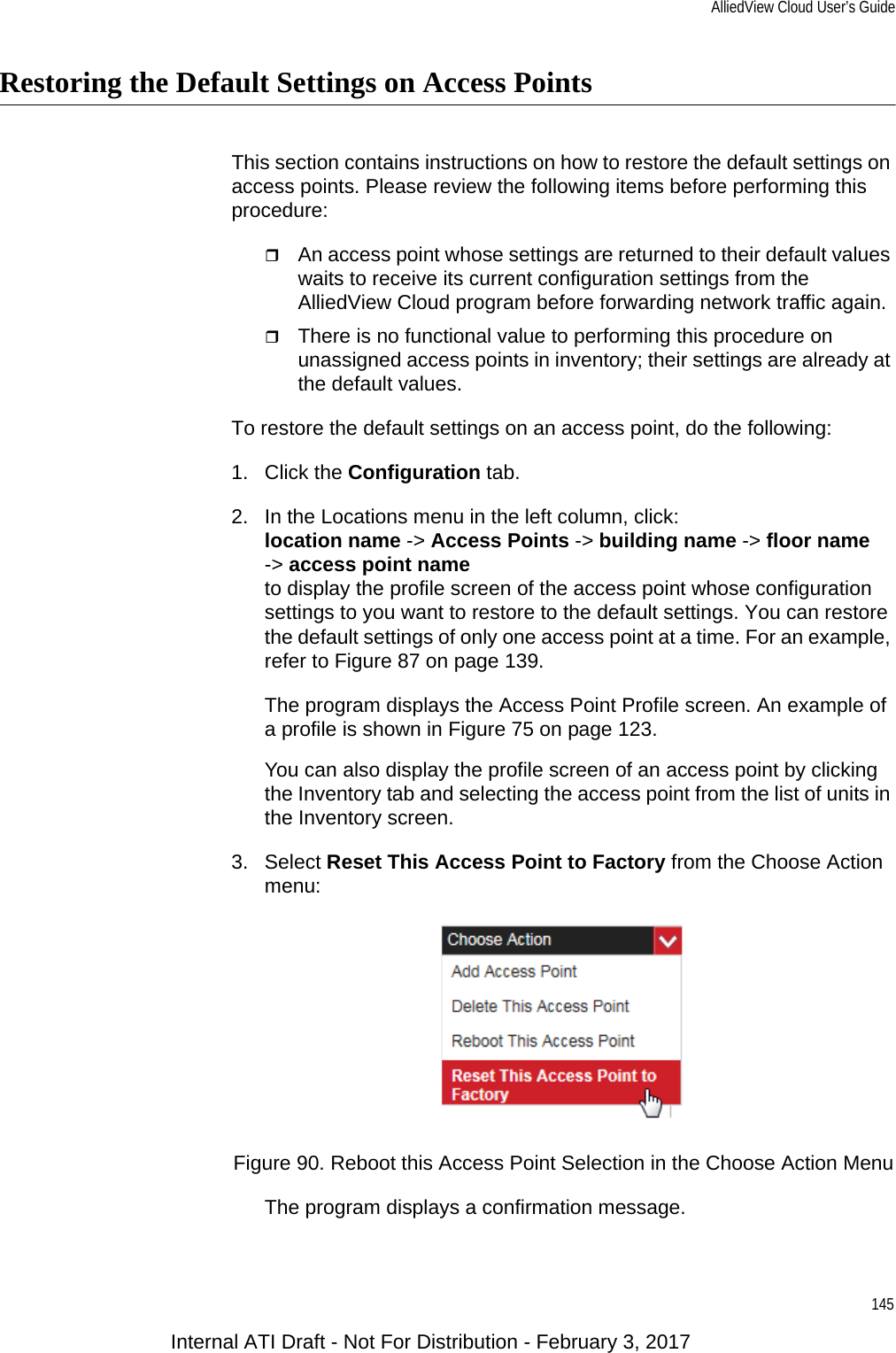 AlliedView Cloud User’s Guide145Restoring the Default Settings on Access PointsThis section contains instructions on how to restore the default settings on access points. Please review the following items before performing this procedure:An access point whose settings are returned to their default values waits to receive its current configuration settings from the AlliedView Cloud program before forwarding network traffic again.There is no functional value to performing this procedure on unassigned access points in inventory; their settings are already at the default values.To restore the default settings on an access point, do the following:1. Click the Configuration tab.2. In the Locations menu in the left column, click:location name -&gt; Access Points -&gt; building name -&gt; floor name-&gt; access point nameto display the profile screen of the access point whose configuration settings to you want to restore to the default settings. You can restore the default settings of only one access point at a time. For an example, refer to Figure 87 on page 139.The program displays the Access Point Profile screen. An example of a profile is shown in Figure 75 on page 123.You can also display the profile screen of an access point by clicking the Inventory tab and selecting the access point from the list of units in the Inventory screen.3. Select Reset This Access Point to Factory from the Choose Action menu:Figure 90. Reboot this Access Point Selection in the Choose Action MenuThe program displays a confirmation message.Internal ATI Draft - Not For Distribution - February 3, 2017