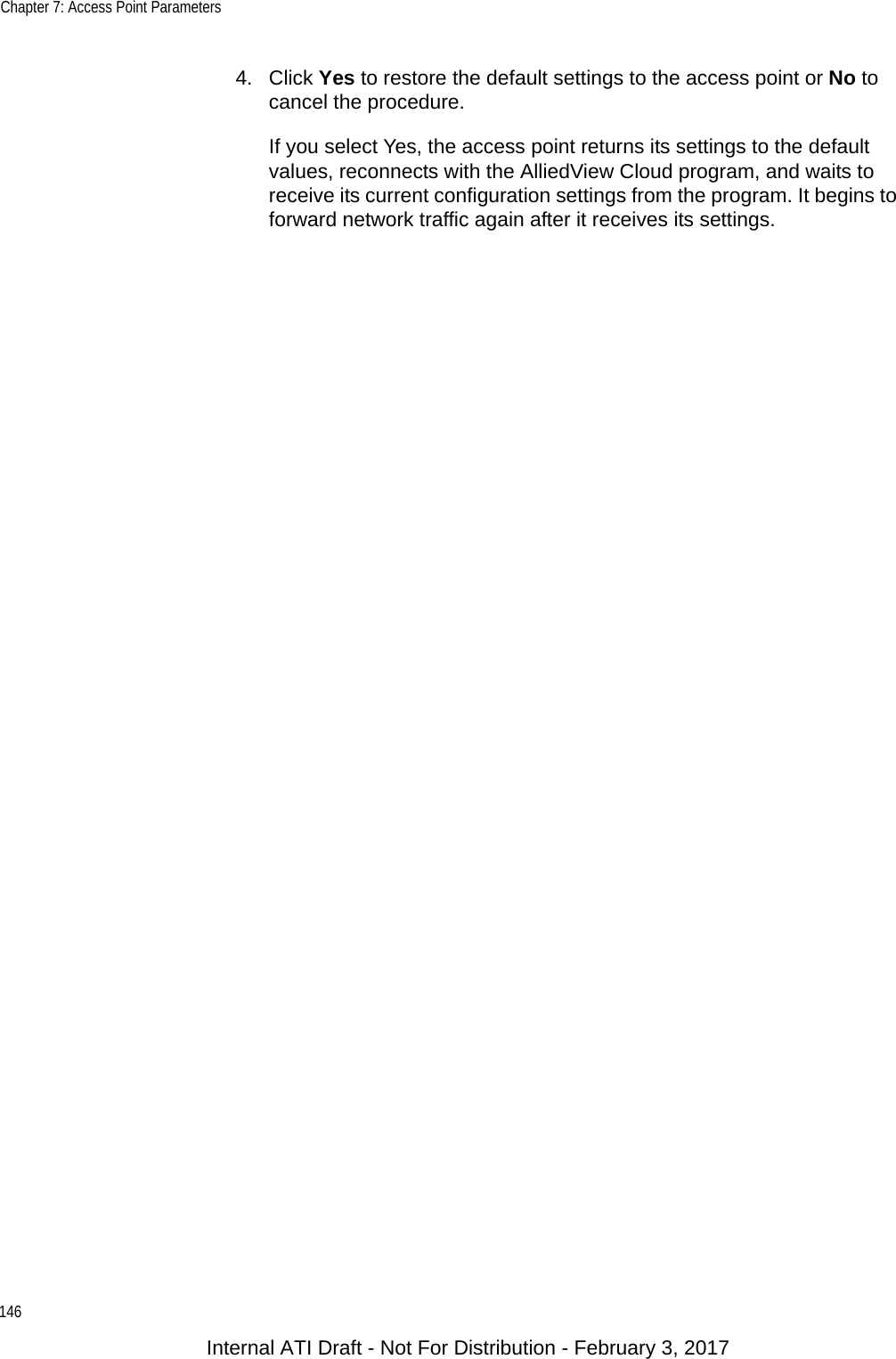 Chapter 7: Access Point Parameters1464. Click Yes to restore the default settings to the access point or No to cancel the procedure.If you select Yes, the access point returns its settings to the default values, reconnects with the AlliedView Cloud program, and waits to receive its current configuration settings from the program. It begins to forward network traffic again after it receives its settings.Internal ATI Draft - Not For Distribution - February 3, 2017