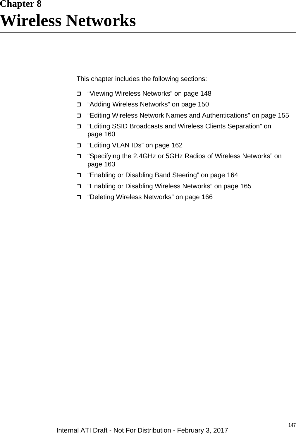 147Chapter 8Wireless NetworksThis chapter includes the following sections:“Viewing Wireless Networks” on page 148“Adding Wireless Networks” on page 150“Editing Wireless Network Names and Authentications” on page 155“Editing SSID Broadcasts and Wireless Clients Separation” on page 160“Editing VLAN IDs” on page 162“Specifying the 2.4GHz or 5GHz Radios of Wireless Networks” on page 163“Enabling or Disabling Band Steering” on page 164“Enabling or Disabling Wireless Networks” on page 165“Deleting Wireless Networks” on page 166Internal ATI Draft - Not For Distribution - February 3, 2017