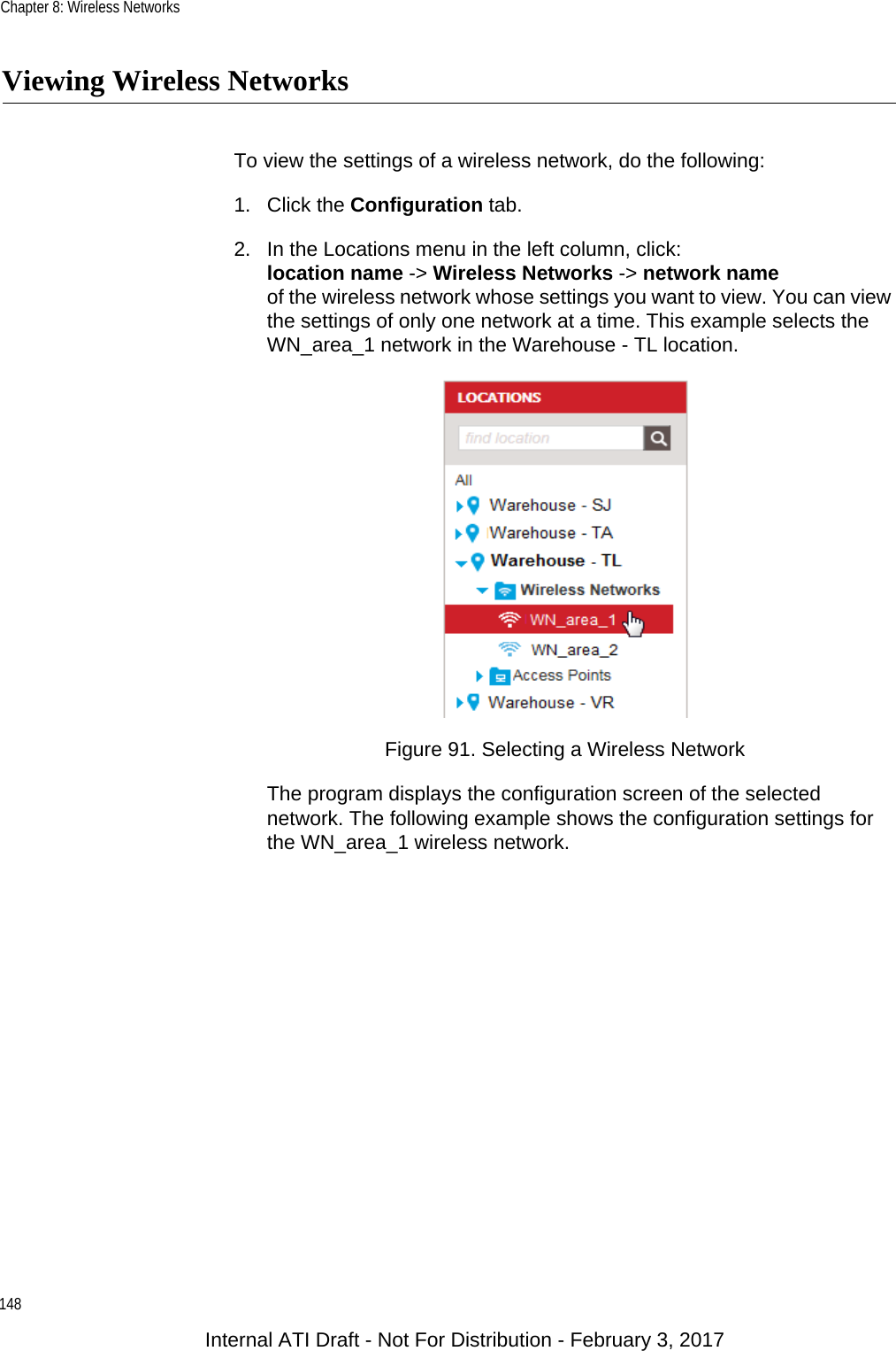 Chapter 8: Wireless Networks148Viewing Wireless NetworksTo view the settings of a wireless network, do the following:1. Click the Configuration tab.2. In the Locations menu in the left column, click:location name -&gt; Wireless Networks -&gt; network nameof the wireless network whose settings you want to view. You can view the settings of only one network at a time. This example selects the WN_area_1 network in the Warehouse - TL location.Figure 91. Selecting a Wireless NetworkThe program displays the configuration screen of the selected network. The following example shows the configuration settings for the WN_area_1 wireless network.Internal ATI Draft - Not For Distribution - February 3, 2017