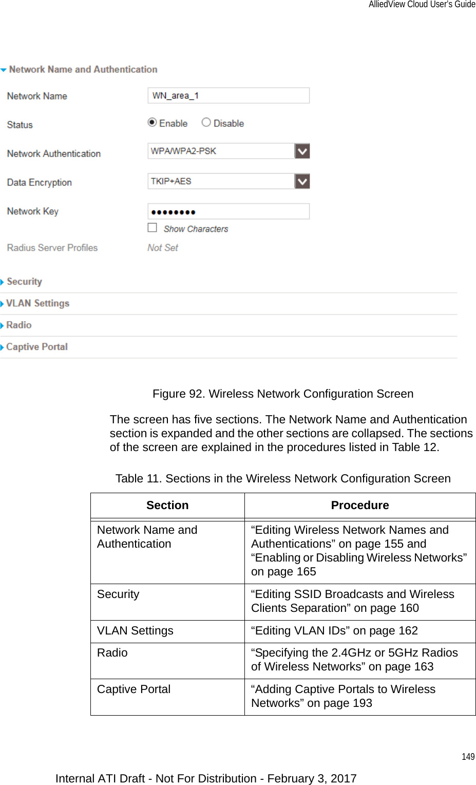 AlliedView Cloud User’s Guide149Figure 92. Wireless Network Configuration ScreenThe screen has five sections. The Network Name and Authentication section is expanded and the other sections are collapsed. The sections of the screen are explained in the procedures listed in Table 12.Table 11. Sections in the Wireless Network Configuration ScreenSection ProcedureNetwork Name and Authentication “Editing Wireless Network Names and Authentications” on page 155 and “Enabling or Disabling Wireless Networks” on page 165Security “Editing SSID Broadcasts and Wireless Clients Separation” on page 160VLAN Settings “Editing VLAN IDs” on page 162Radio “Specifying the 2.4GHz or 5GHz Radios of Wireless Networks” on page 163Captive Portal “Adding Captive Portals to Wireless Networks” on page 193Internal ATI Draft - Not For Distribution - February 3, 2017