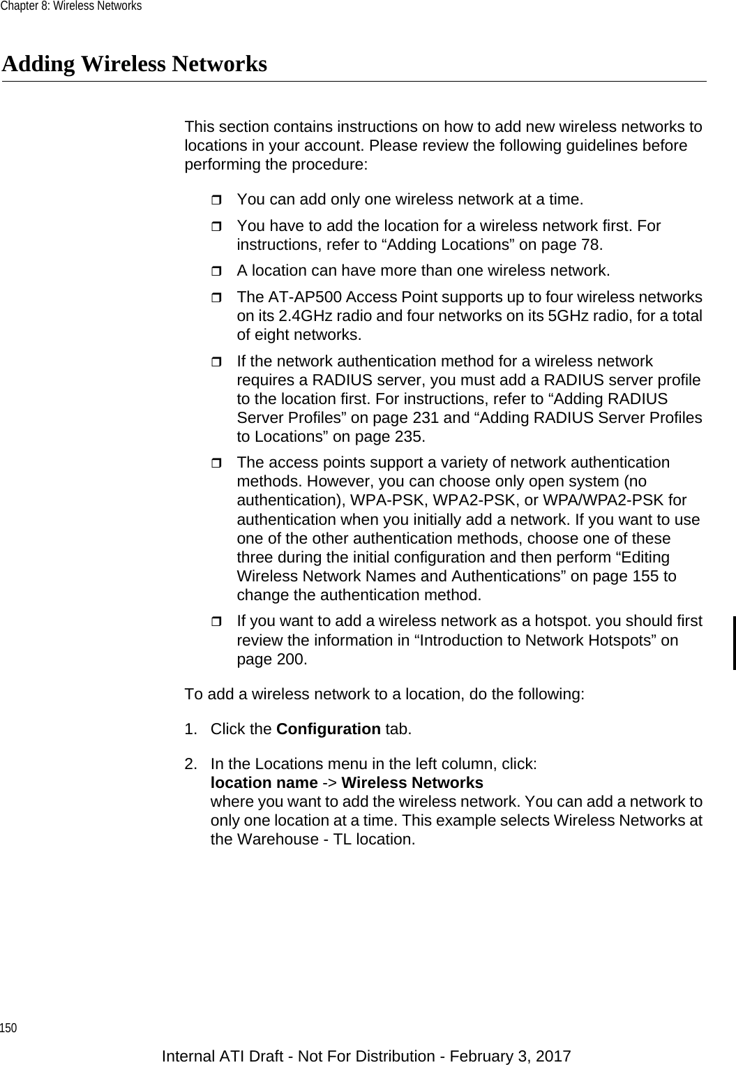 Chapter 8: Wireless Networks150Adding Wireless NetworksThis section contains instructions on how to add new wireless networks to locations in your account. Please review the following guidelines before performing the procedure:You can add only one wireless network at a time.You have to add the location for a wireless network first. For instructions, refer to “Adding Locations” on page 78.A location can have more than one wireless network.The AT-AP500 Access Point supports up to four wireless networks on its 2.4GHz radio and four networks on its 5GHz radio, for a total of eight networks.If the network authentication method for a wireless network requires a RADIUS server, you must add a RADIUS server profile to the location first. For instructions, refer to “Adding RADIUS Server Profiles” on page 231 and “Adding RADIUS Server Profiles to Locations” on page 235.The access points support a variety of network authentication methods. However, you can choose only open system (no authentication), WPA-PSK, WPA2-PSK, or WPA/WPA2-PSK for authentication when you initially add a network. If you want to use one of the other authentication methods, choose one of these three during the initial configuration and then perform “Editing Wireless Network Names and Authentications” on page 155 to change the authentication method.If you want to add a wireless network as a hotspot. you should first review the information in “Introduction to Network Hotspots” on page 200.To add a wireless network to a location, do the following:1. Click the Configuration tab.2. In the Locations menu in the left column, click:location name -&gt; Wireless Networkswhere you want to add the wireless network. You can add a network to only one location at a time. This example selects Wireless Networks at the Warehouse - TL location.Internal ATI Draft - Not For Distribution - February 3, 2017