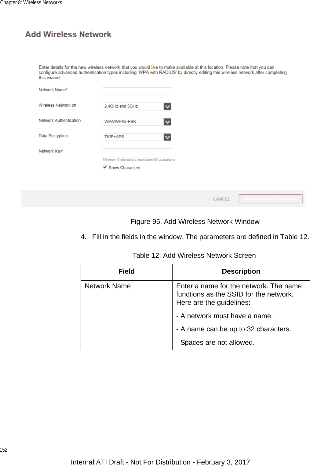 Chapter 8: Wireless Networks152Figure 95. Add Wireless Network Window4. Fill in the fields in the window. The parameters are defined in Table 12.Table 12. Add Wireless Network ScreenField DescriptionNetwork Name Enter a name for the network. The name functions as the SSID for the network. Here are the guidelines:- A network must have a name.- A name can be up to 32 characters.- Spaces are not allowed.Internal ATI Draft - Not For Distribution - February 3, 2017