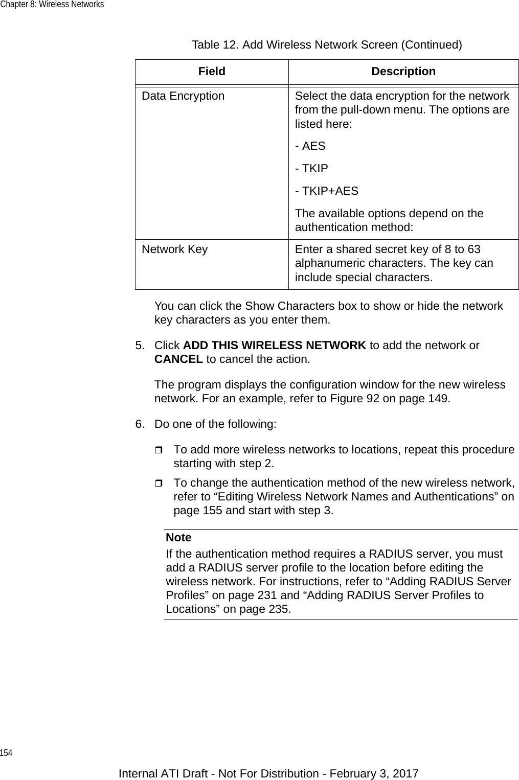 Chapter 8: Wireless Networks154You can click the Show Characters box to show or hide the network key characters as you enter them.5. Click ADD THIS WIRELESS NETWORK to add the network or CANCEL to cancel the action.The program displays the configuration window for the new wireless network. For an example, refer to Figure 92 on page 149.6. Do one of the following:To add more wireless networks to locations, repeat this procedure starting with step 2.To change the authentication method of the new wireless network, refer to “Editing Wireless Network Names and Authentications” on page 155 and start with step 3.NoteIf the authentication method requires a RADIUS server, you must add a RADIUS server profile to the location before editing the wireless network. For instructions, refer to “Adding RADIUS Server Profiles” on page 231 and “Adding RADIUS Server Profiles to Locations” on page 235.Data Encryption Select the data encryption for the network from the pull-down menu. The options are listed here:- AES- TKIP- TKIP+AESThe available options depend on the authentication method:Network Key Enter a shared secret key of 8 to 63 alphanumeric characters. The key can include special characters.Table 12. Add Wireless Network Screen (Continued)Field DescriptionInternal ATI Draft - Not For Distribution - February 3, 2017