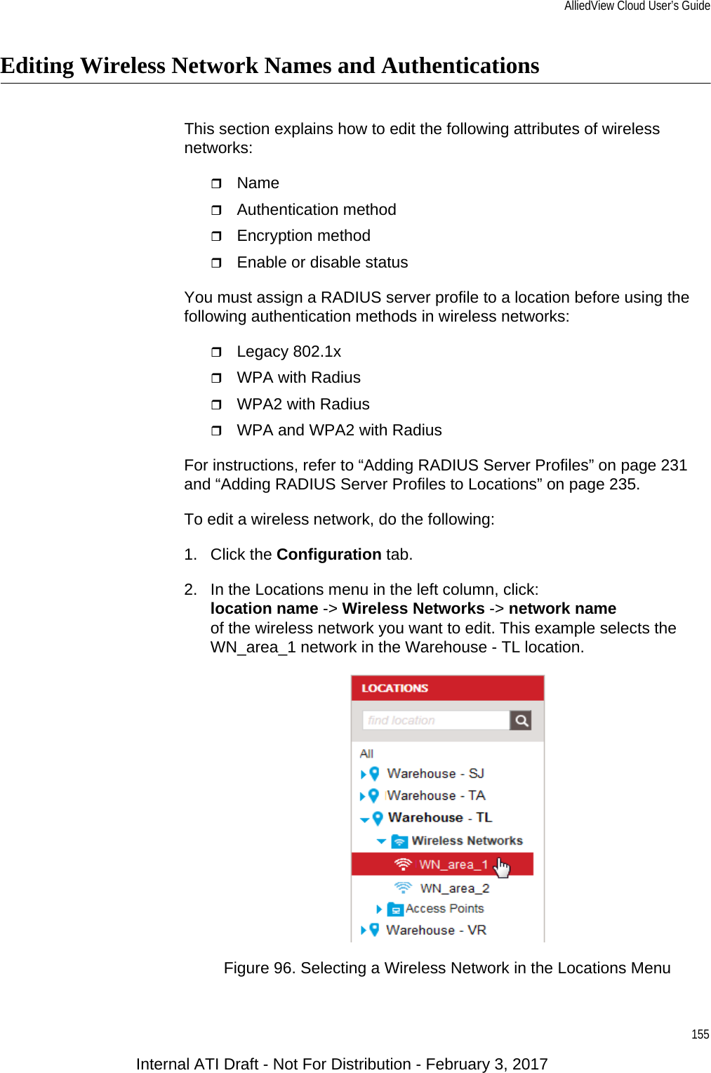 AlliedView Cloud User’s Guide155Editing Wireless Network Names and AuthenticationsThis section explains how to edit the following attributes of wireless networks:NameAuthentication methodEncryption methodEnable or disable statusYou must assign a RADIUS server profile to a location before using the following authentication methods in wireless networks:Legacy 802.1xWPA with RadiusWPA2 with RadiusWPA and WPA2 with RadiusFor instructions, refer to “Adding RADIUS Server Profiles” on page 231 and “Adding RADIUS Server Profiles to Locations” on page 235.To edit a wireless network, do the following:1. Click the Configuration tab.2. In the Locations menu in the left column, click:location name -&gt; Wireless Networks -&gt; network nameof the wireless network you want to edit. This example selects the WN_area_1 network in the Warehouse - TL location.Figure 96. Selecting a Wireless Network in the Locations MenuInternal ATI Draft - Not For Distribution - February 3, 2017