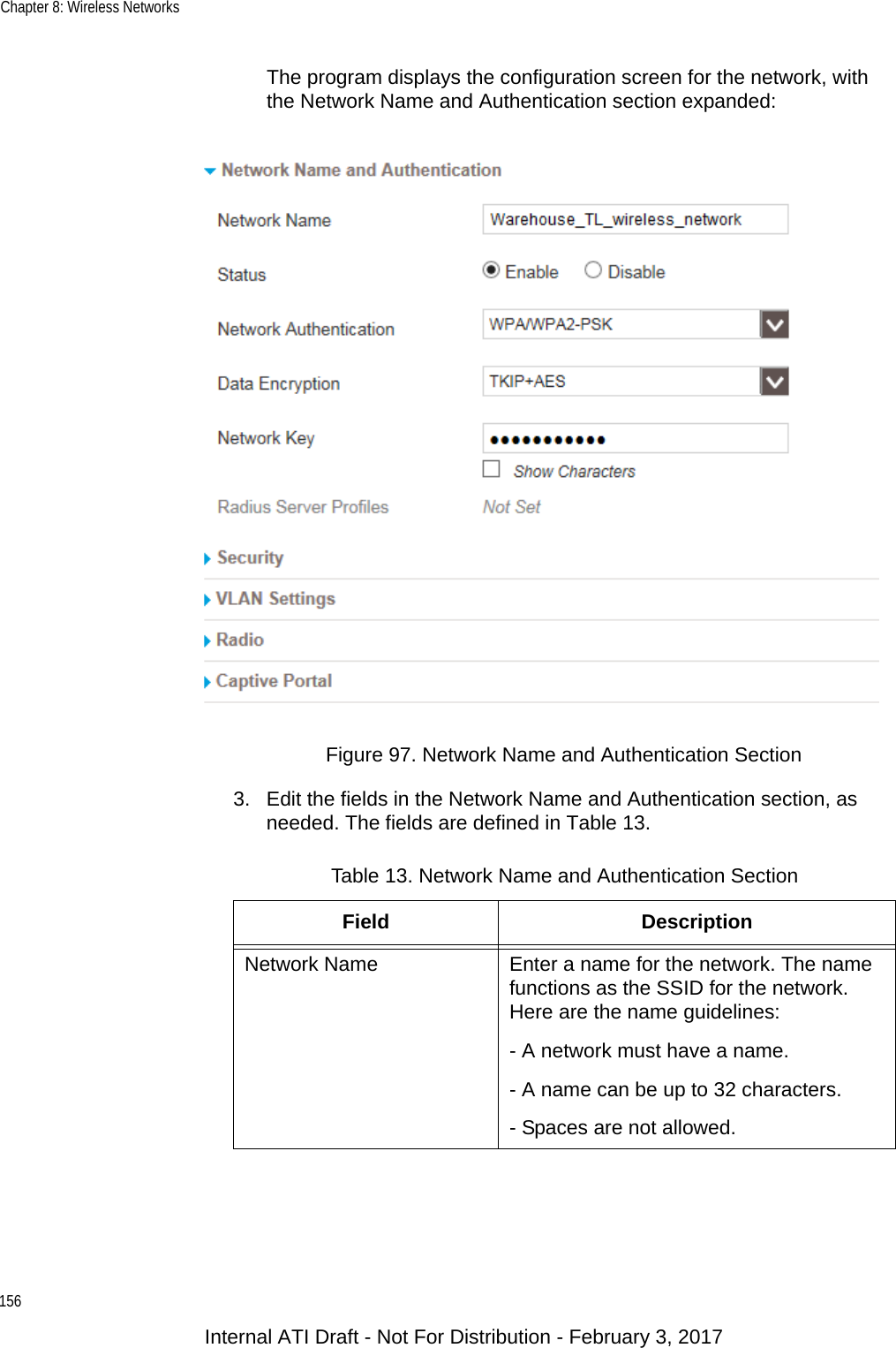 Chapter 8: Wireless Networks156The program displays the configuration screen for the network, with the Network Name and Authentication section expanded:Figure 97. Network Name and Authentication Section3. Edit the fields in the Network Name and Authentication section, as needed. The fields are defined in Table 13.Table 13. Network Name and Authentication SectionField DescriptionNetwork Name Enter a name for the network. The name functions as the SSID for the network. Here are the name guidelines:- A network must have a name.- A name can be up to 32 characters.- Spaces are not allowed.Internal ATI Draft - Not For Distribution - February 3, 2017