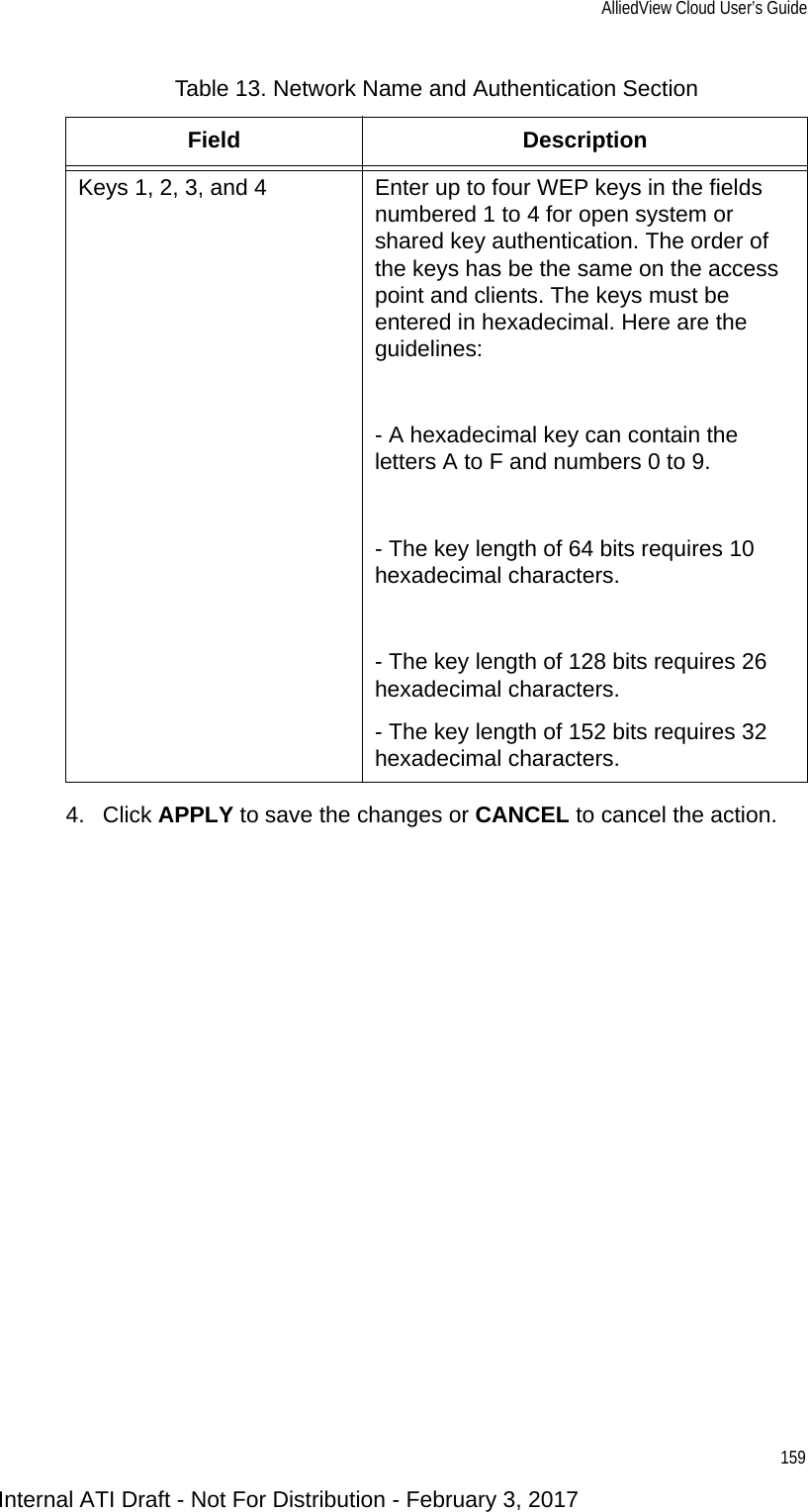 AlliedView Cloud User’s Guide1594. Click APPLY to save the changes or CANCEL to cancel the action.Keys 1, 2, 3, and 4 Enter up to four WEP keys in the fields numbered 1 to 4 for open system or shared key authentication. The order of the keys has be the same on the access point and clients. The keys must be entered in hexadecimal. Here are the guidelines:- A hexadecimal key can contain the letters A to F and numbers 0 to 9. - The key length of 64 bits requires 10 hexadecimal characters.- The key length of 128 bits requires 26 hexadecimal characters.- The key length of 152 bits requires 32 hexadecimal characters.Table 13. Network Name and Authentication SectionField DescriptionInternal ATI Draft - Not For Distribution - February 3, 2017