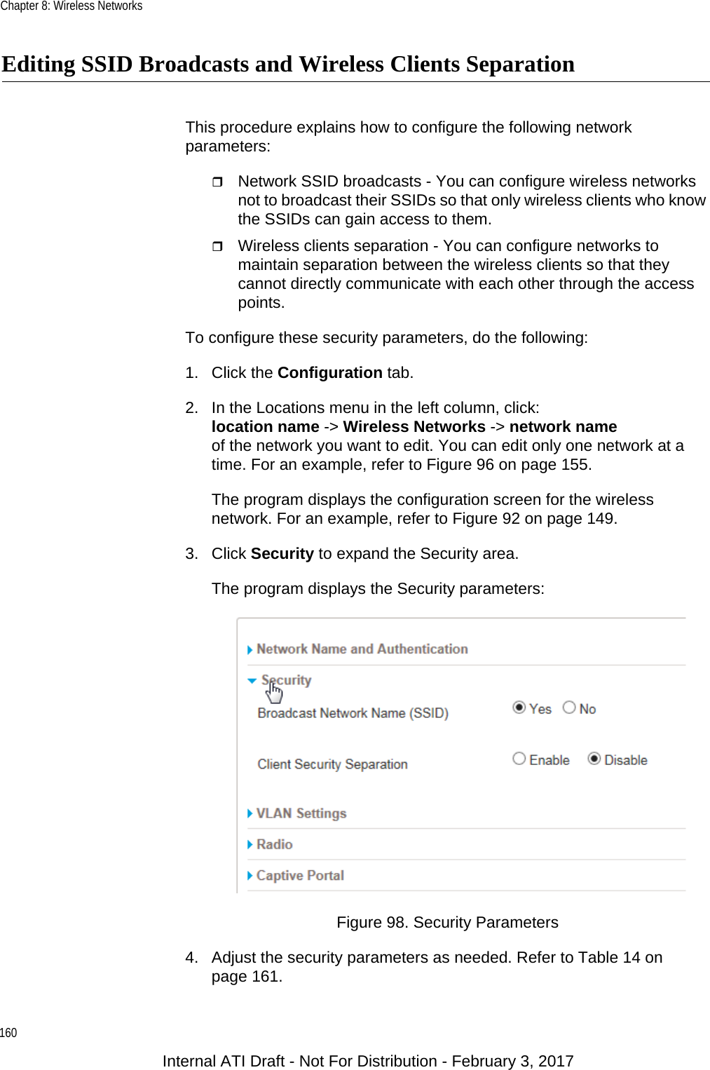 Chapter 8: Wireless Networks160Editing SSID Broadcasts and Wireless Clients SeparationThis procedure explains how to configure the following network parameters:Network SSID broadcasts - You can configure wireless networks not to broadcast their SSIDs so that only wireless clients who know the SSIDs can gain access to them.Wireless clients separation - You can configure networks to maintain separation between the wireless clients so that they cannot directly communicate with each other through the access points.To configure these security parameters, do the following:1. Click the Configuration tab.2. In the Locations menu in the left column, click:location name -&gt; Wireless Networks -&gt; network nameof the network you want to edit. You can edit only one network at a time. For an example, refer to Figure 96 on page 155.The program displays the configuration screen for the wireless network. For an example, refer to Figure 92 on page 149.3. Click Security to expand the Security area.The program displays the Security parameters:Figure 98. Security Parameters4. Adjust the security parameters as needed. Refer to Table 14 on page 161.Internal ATI Draft - Not For Distribution - February 3, 2017