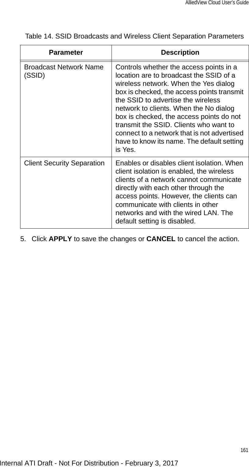 AlliedView Cloud User’s Guide1615. Click APPLY to save the changes or CANCEL to cancel the action.Table 14. SSID Broadcasts and Wireless Client Separation ParametersParameter DescriptionBroadcast Network Name (SSID) Controls whether the access points in a location are to broadcast the SSID of a wireless network. When the Yes dialog box is checked, the access points transmit the SSID to advertise the wireless network to clients. When the No dialog box is checked, the access points do not transmit the SSID. Clients who want to connect to a network that is not advertised have to know its name. The default setting is Yes.Client Security Separation Enables or disables client isolation. When client isolation is enabled, the wireless clients of a network cannot communicate directly with each other through the access points. However, the clients can communicate with clients in other networks and with the wired LAN. The default setting is disabled.Internal ATI Draft - Not For Distribution - February 3, 2017