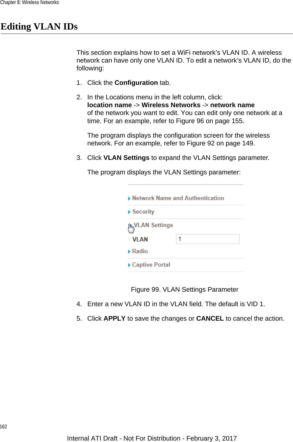 Chapter 8: Wireless Networks162Editing VLAN IDsThis section explains how to set a WiFi network’s VLAN ID. A wireless network can have only one VLAN ID. To edit a network’s VLAN ID, do the following:1. Click the Configuration tab.2. In the Locations menu in the left column, click:location name -&gt; Wireless Networks -&gt; network nameof the network you want to edit. You can edit only one network at a time. For an example, refer to Figure 96 on page 155.The program displays the configuration screen for the wireless network. For an example, refer to Figure 92 on page 149.3. Click VLAN Settings to expand the VLAN Settings parameter.The program displays the VLAN Settings parameter:Figure 99. VLAN Settings Parameter4. Enter a new VLAN ID in the VLAN field. The default is VID 1.5. Click APPLY to save the changes or CANCEL to cancel the action.Internal ATI Draft - Not For Distribution - February 3, 2017