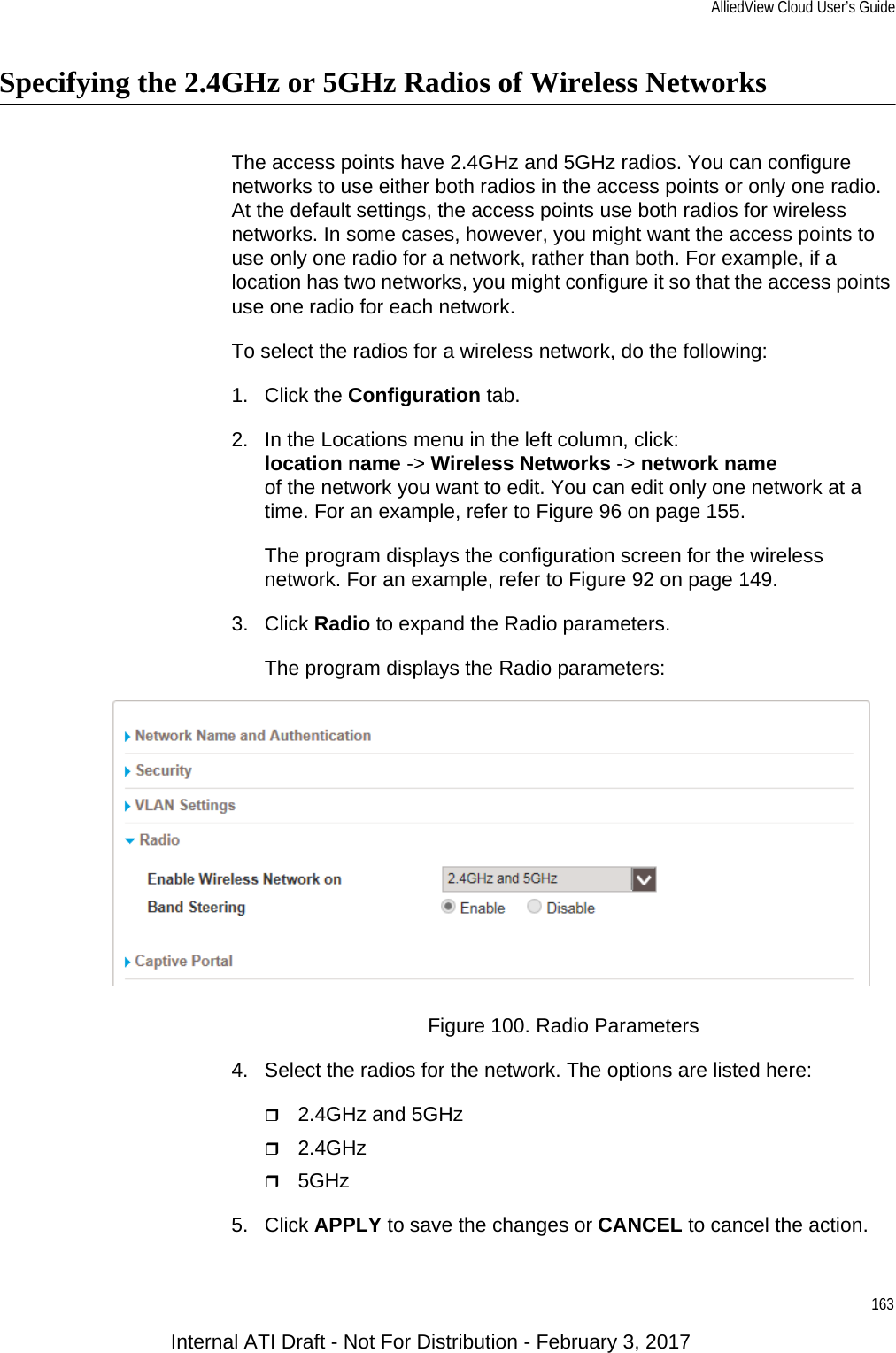 AlliedView Cloud User’s Guide163Specifying the 2.4GHz or 5GHz Radios of Wireless NetworksThe access points have 2.4GHz and 5GHz radios. You can configure networks to use either both radios in the access points or only one radio. At the default settings, the access points use both radios for wireless networks. In some cases, however, you might want the access points to use only one radio for a network, rather than both. For example, if a location has two networks, you might configure it so that the access points use one radio for each network.To select the radios for a wireless network, do the following:1. Click the Configuration tab.2. In the Locations menu in the left column, click:location name -&gt; Wireless Networks -&gt; network nameof the network you want to edit. You can edit only one network at a time. For an example, refer to Figure 96 on page 155.The program displays the configuration screen for the wireless network. For an example, refer to Figure 92 on page 149.3. Click Radio to expand the Radio parameters.The program displays the Radio parameters:Figure 100. Radio Parameters4. Select the radios for the network. The options are listed here:2.4GHz and 5GHz2.4GHz5GHz5. Click APPLY to save the changes or CANCEL to cancel the action.Internal ATI Draft - Not For Distribution - February 3, 2017