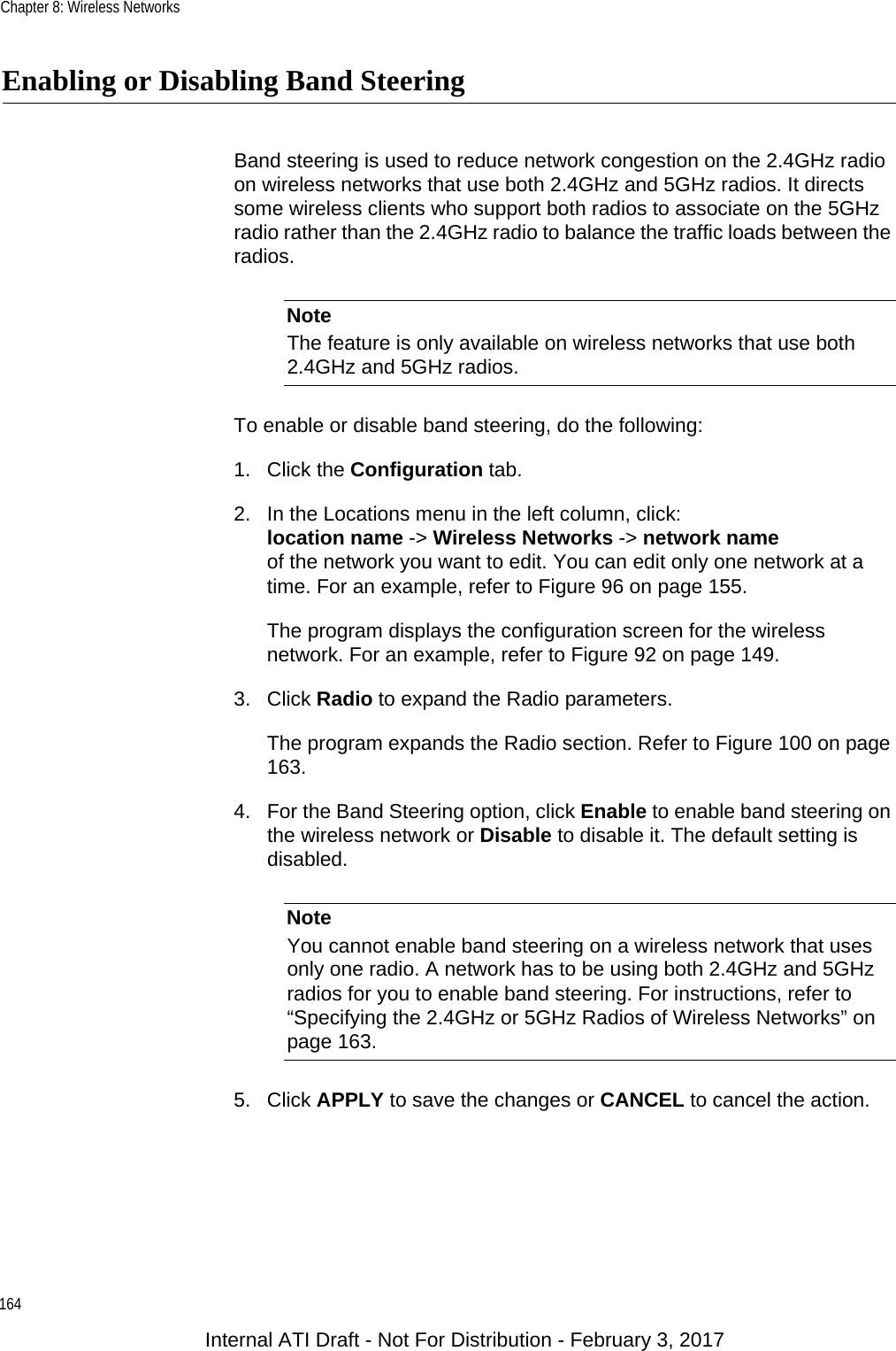 Chapter 8: Wireless Networks164Enabling or Disabling Band SteeringBand steering is used to reduce network congestion on the 2.4GHz radio on wireless networks that use both 2.4GHz and 5GHz radios. It directs some wireless clients who support both radios to associate on the 5GHz radio rather than the 2.4GHz radio to balance the traffic loads between the radios.NoteThe feature is only available on wireless networks that use both 2.4GHz and 5GHz radios.To enable or disable band steering, do the following:1. Click the Configuration tab.2. In the Locations menu in the left column, click:location name -&gt; Wireless Networks -&gt; network nameof the network you want to edit. You can edit only one network at a time. For an example, refer to Figure 96 on page 155.The program displays the configuration screen for the wireless network. For an example, refer to Figure 92 on page 149.3. Click Radio to expand the Radio parameters.The program expands the Radio section. Refer to Figure 100 on page 163.4. For the Band Steering option, click Enable to enable band steering on the wireless network or Disable to disable it. The default setting is disabled.NoteYou cannot enable band steering on a wireless network that uses only one radio. A network has to be using both 2.4GHz and 5GHz radios for you to enable band steering. For instructions, refer to “Specifying the 2.4GHz or 5GHz Radios of Wireless Networks” on page 163.5. Click APPLY to save the changes or CANCEL to cancel the action.Internal ATI Draft - Not For Distribution - February 3, 2017