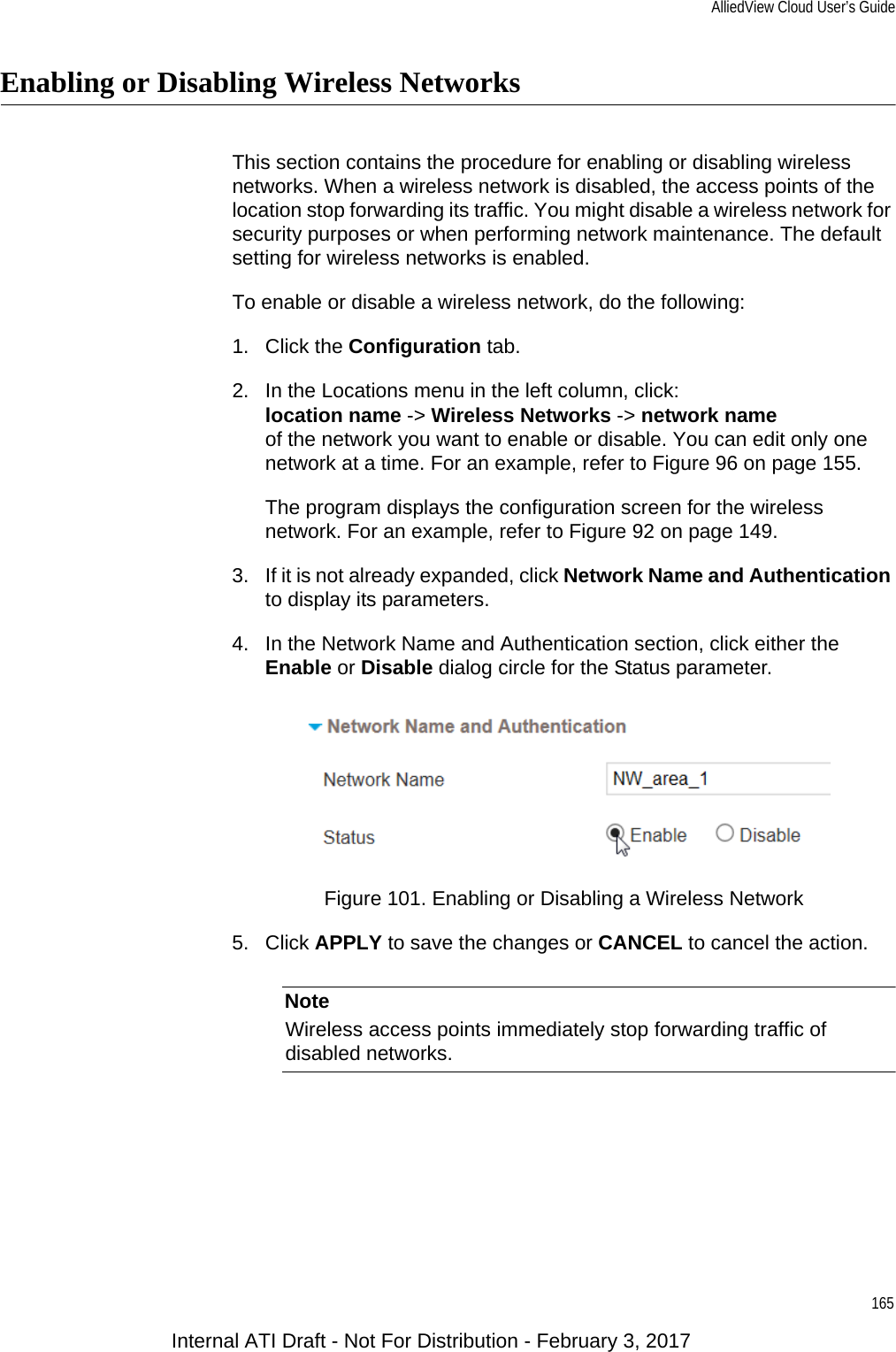 AlliedView Cloud User’s Guide165Enabling or Disabling Wireless NetworksThis section contains the procedure for enabling or disabling wireless networks. When a wireless network is disabled, the access points of the location stop forwarding its traffic. You might disable a wireless network for security purposes or when performing network maintenance. The default setting for wireless networks is enabled.To enable or disable a wireless network, do the following:1. Click the Configuration tab.2. In the Locations menu in the left column, click:location name -&gt; Wireless Networks -&gt; network nameof the network you want to enable or disable. You can edit only one network at a time. For an example, refer to Figure 96 on page 155.The program displays the configuration screen for the wireless network. For an example, refer to Figure 92 on page 149.3. If it is not already expanded, click Network Name and Authentication to display its parameters.4. In the Network Name and Authentication section, click either the Enable or Disable dialog circle for the Status parameter.Figure 101. Enabling or Disabling a Wireless Network5. Click APPLY to save the changes or CANCEL to cancel the action.NoteWireless access points immediately stop forwarding traffic of disabled networks.Internal ATI Draft - Not For Distribution - February 3, 2017