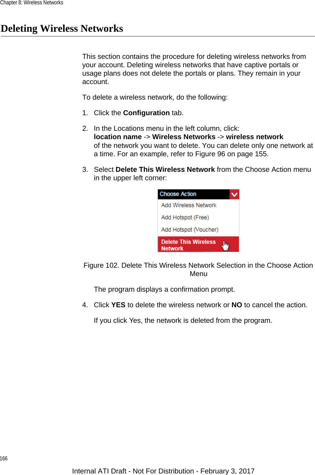 Chapter 8: Wireless Networks166Deleting Wireless NetworksThis section contains the procedure for deleting wireless networks from your account. Deleting wireless networks that have captive portals or usage plans does not delete the portals or plans. They remain in your account.To delete a wireless network, do the following:1. Click the Configuration tab.2. In the Locations menu in the left column, click:location name -&gt; Wireless Networks -&gt; wireless networkof the network you want to delete. You can delete only one network at a time. For an example, refer to Figure 96 on page 155.3. Select Delete This Wireless Network from the Choose Action menu in the upper left corner:Figure 102. Delete This Wireless Network Selection in the Choose Action MenuThe program displays a confirmation prompt. 4. Click YES to delete the wireless network or NO to cancel the action.If you click Yes, the network is deleted from the program.Internal ATI Draft - Not For Distribution - February 3, 2017