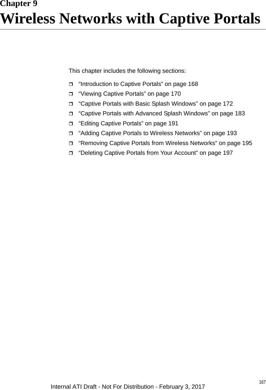 167Chapter 9Wireless Networks with Captive PortalsThis chapter includes the following sections:“Introduction to Captive Portals” on page 168“Viewing Captive Portals” on page 170“Captive Portals with Basic Splash Windows” on page 172“Captive Portals with Advanced Splash Windows” on page 183“Editing Captive Portals” on page 191“Adding Captive Portals to Wireless Networks” on page 193“Removing Captive Portals from Wireless Networks” on page 195“Deleting Captive Portals from Your Account” on page 197Internal ATI Draft - Not For Distribution - February 3, 2017