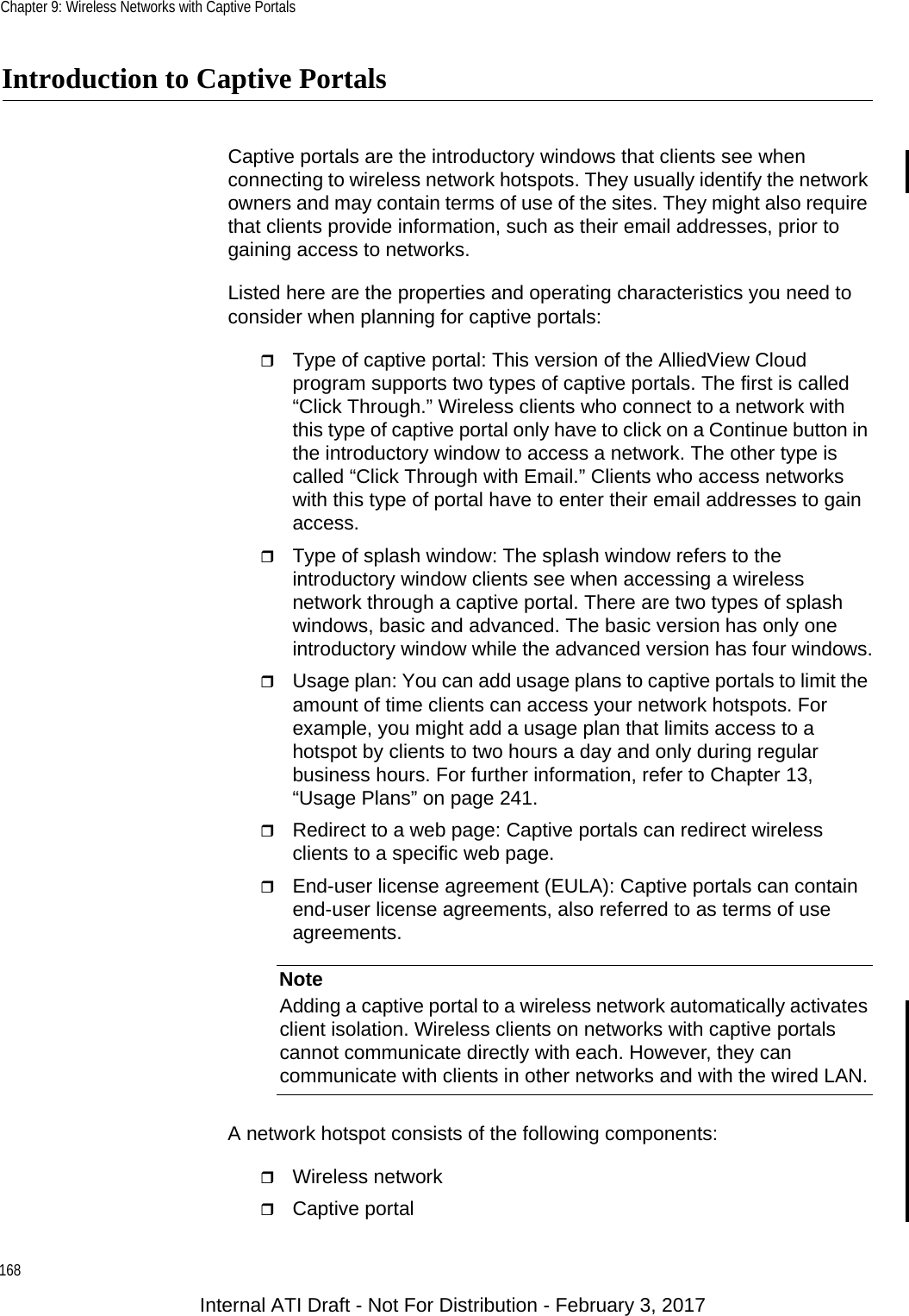 Chapter 9: Wireless Networks with Captive Portals168Introduction to Captive PortalsCaptive portals are the introductory windows that clients see when connecting to wireless network hotspots. They usually identify the network owners and may contain terms of use of the sites. They might also require that clients provide information, such as their email addresses, prior to gaining access to networks.Listed here are the properties and operating characteristics you need to consider when planning for captive portals:Type of captive portal: This version of the AlliedView Cloud program supports two types of captive portals. The first is called “Click Through.” Wireless clients who connect to a network with this type of captive portal only have to click on a Continue button in the introductory window to access a network. The other type is called “Click Through with Email.” Clients who access networks with this type of portal have to enter their email addresses to gain access.Type of splash window: The splash window refers to the introductory window clients see when accessing a wireless network through a captive portal. There are two types of splash windows, basic and advanced. The basic version has only one introductory window while the advanced version has four windows.Usage plan: You can add usage plans to captive portals to limit the amount of time clients can access your network hotspots. For example, you might add a usage plan that limits access to a hotspot by clients to two hours a day and only during regular business hours. For further information, refer to Chapter 13, “Usage Plans” on page 241.Redirect to a web page: Captive portals can redirect wireless clients to a specific web page.End-user license agreement (EULA): Captive portals can contain end-user license agreements, also referred to as terms of use agreements.NoteAdding a captive portal to a wireless network automatically activates client isolation. Wireless clients on networks with captive portals cannot communicate directly with each. However, they can communicate with clients in other networks and with the wired LAN.A network hotspot consists of the following components:Wireless networkCaptive portalInternal ATI Draft - Not For Distribution - February 3, 2017