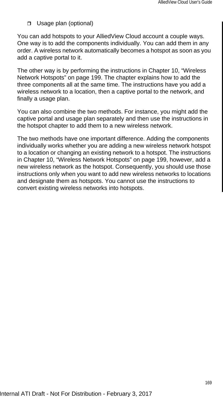 AlliedView Cloud User’s Guide169Usage plan (optional)You can add hotspots to your AlliedView Cloud account a couple ways. One way is to add the components individually. You can add them in any order. A wireless network automatically becomes a hotspot as soon as you add a captive portal to it.The other way is by performing the instructions in Chapter 10, “Wireless Network Hotspots” on page 199. The chapter explains how to add the three components all at the same time. The instructions have you add a wireless network to a location, then a captive portal to the network, and finally a usage plan.You can also combine the two methods. For instance, you might add the captive portal and usage plan separately and then use the instructions in the hotspot chapter to add them to a new wireless network.The two methods have one important difference. Adding the components individually works whether you are adding a new wireless network hotspot to a location or changing an existing network to a hotspot. The instructions in Chapter 10, “Wireless Network Hotspots” on page 199, however, add a new wireless network as the hotspot. Consequently, you should use those instructions only when you want to add new wireless networks to locations and designate them as hotspots. You cannot use the instructions to convert existing wireless networks into hotspots.Internal ATI Draft - Not For Distribution - February 3, 2017