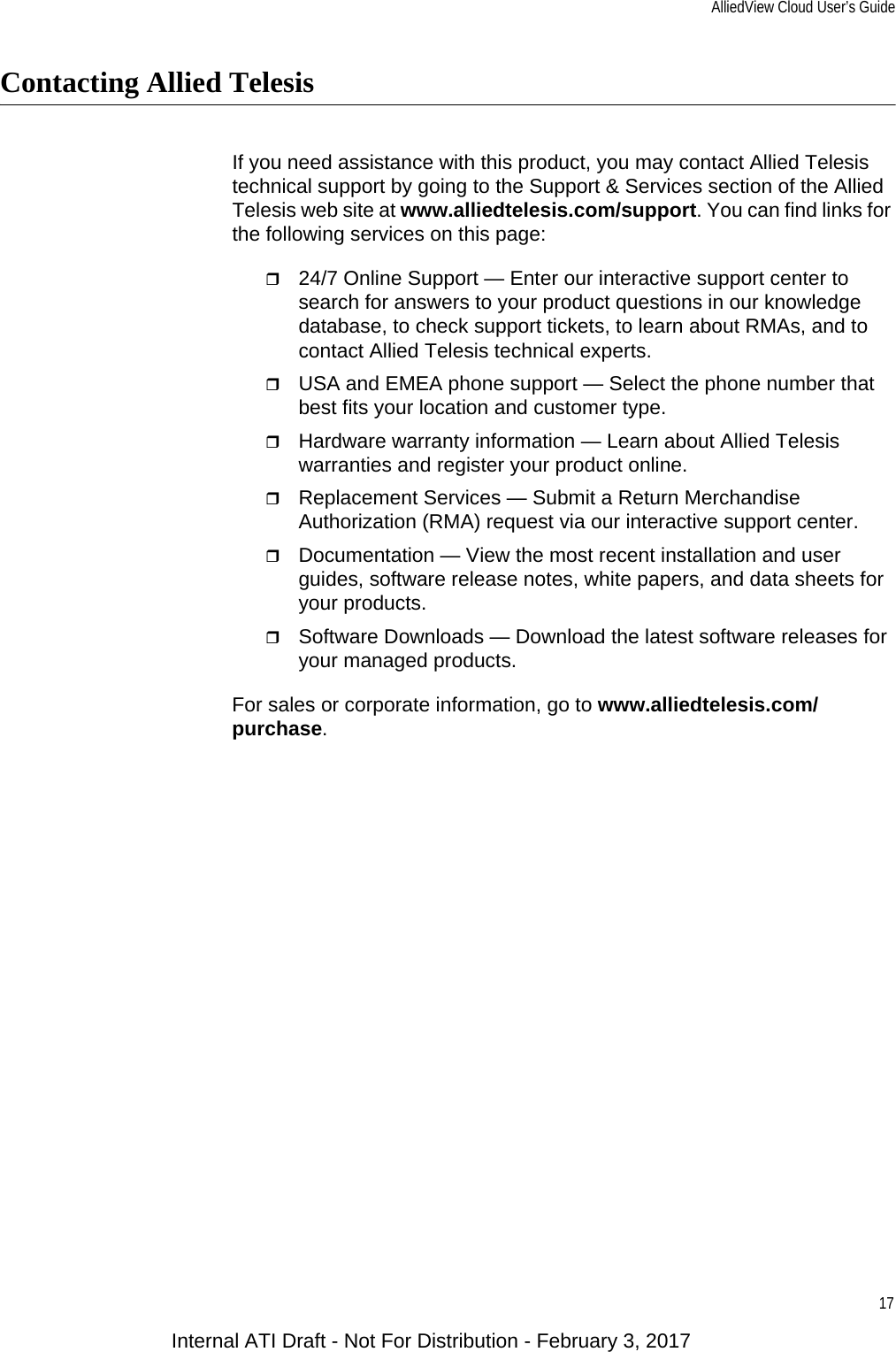 AlliedView Cloud User’s Guide17Contacting Allied TelesisIf you need assistance with this product, you may contact Allied Telesis technical support by going to the Support &amp; Services section of the Allied Telesis web site at www.alliedtelesis.com/support. You can find links for the following services on this page:24/7 Online Support — Enter our interactive support center to search for answers to your product questions in our knowledge database, to check support tickets, to learn about RMAs, and to contact Allied Telesis technical experts.USA and EMEA phone support — Select the phone number that best fits your location and customer type.Hardware warranty information — Learn about Allied Telesis warranties and register your product online.Replacement Services — Submit a Return Merchandise Authorization (RMA) request via our interactive support center.Documentation — View the most recent installation and user guides, software release notes, white papers, and data sheets for your products.Software Downloads — Download the latest software releases for your managed products.For sales or corporate information, go to www.alliedtelesis.com/purchase.Internal ATI Draft - Not For Distribution - February 3, 2017