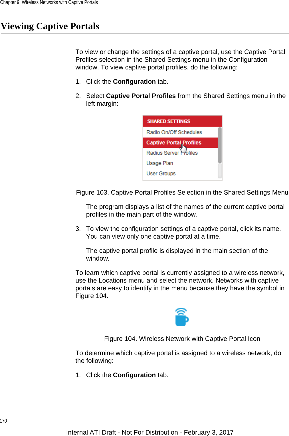 Chapter 9: Wireless Networks with Captive Portals170Viewing Captive PortalsTo view or change the settings of a captive portal, use the Captive Portal Profiles selection in the Shared Settings menu in the Configuration window. To view captive portal profiles, do the following:1. Click the Configuration tab.2. Select Captive Portal Profiles from the Shared Settings menu in the left margin:Figure 103. Captive Portal Profiles Selection in the Shared Settings MenuThe program displays a list of the names of the current captive portal profiles in the main part of the window.3. To view the configuration settings of a captive portal, click its name. You can view only one captive portal at a time.The captive portal profile is displayed in the main section of the window.To learn which captive portal is currently assigned to a wireless network, use the Locations menu and select the network. Networks with captive portals are easy to identify in the menu because they have the symbol in Figure 104.Figure 104. Wireless Network with Captive Portal IconTo determine which captive portal is assigned to a wireless network, do the following:1. Click the Configuration tab.Internal ATI Draft - Not For Distribution - February 3, 2017