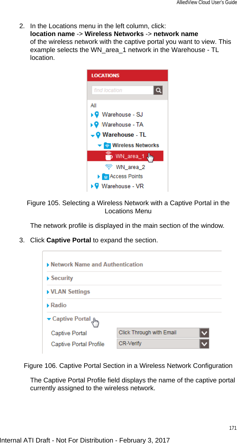 AlliedView Cloud User’s Guide1712. In the Locations menu in the left column, click:location name -&gt; Wireless Networks -&gt; network nameof the wireless network with the captive portal you want to view. This example selects the WN_area_1 network in the Warehouse - TL location.Figure 105. Selecting a Wireless Network with a Captive Portal in the Locations MenuThe network profile is displayed in the main section of the window.3. Click Captive Portal to expand the section.Figure 106. Captive Portal Section in a Wireless Network ConfigurationThe Captive Portal Profile field displays the name of the captive portal currently assigned to the wireless network.Internal ATI Draft - Not For Distribution - February 3, 2017