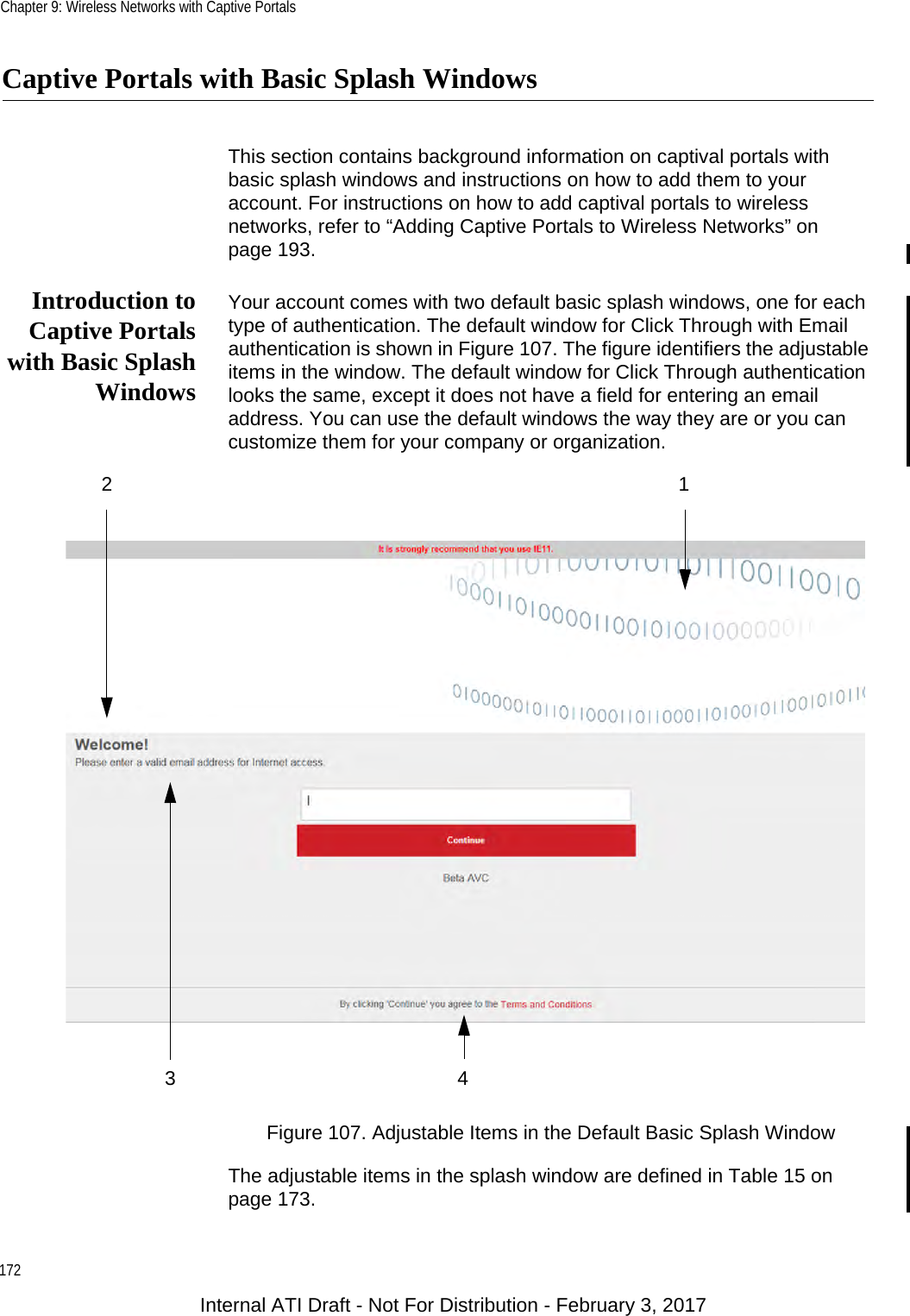 Chapter 9: Wireless Networks with Captive Portals172Captive Portals with Basic Splash WindowsThis section contains background information on captival portals with basic splash windows and instructions on how to add them to your account. For instructions on how to add captival portals to wireless networks, refer to “Adding Captive Portals to Wireless Networks” on page 193.Introduction toCaptive Portalswith Basic SplashWindowsYour account comes with two default basic splash windows, one for each type of authentication. The default window for Click Through with Email authentication is shown in Figure 107. The figure identifiers the adjustable items in the window. The default window for Click Through authentication looks the same, except it does not have a field for entering an email address. You can use the default windows the way they are or you can customize them for your company or organization.Figure 107. Adjustable Items in the Default Basic Splash WindowThe adjustable items in the splash window are defined in Table 15 on page 173.1234Internal ATI Draft - Not For Distribution - February 3, 2017