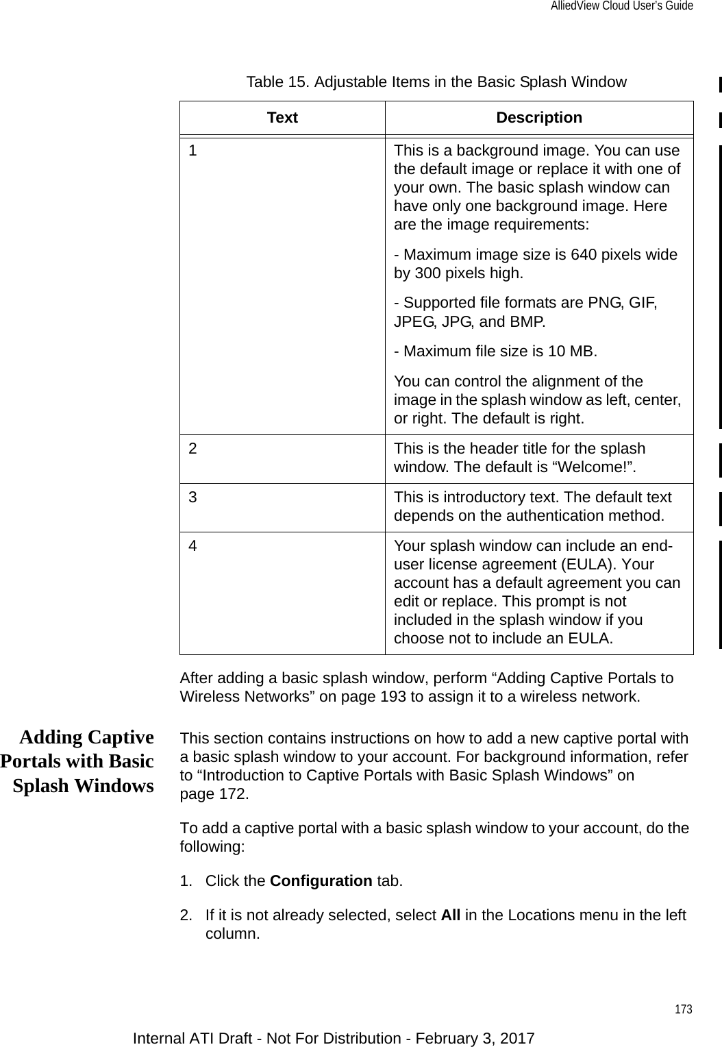 AlliedView Cloud User’s Guide173After adding a basic splash window, perform “Adding Captive Portals to Wireless Networks” on page 193 to assign it to a wireless network.Adding CaptivePortals with BasicSplash WindowsThis section contains instructions on how to add a new captive portal with a basic splash window to your account. For background information, refer to “Introduction to Captive Portals with Basic Splash Windows” on page 172.To add a captive portal with a basic splash window to your account, do the following:1. Click the Configuration tab.2. If it is not already selected, select All in the Locations menu in the left column.Table 15. Adjustable Items in the Basic Splash WindowText Description1 This is a background image. You can use the default image or replace it with one of your own. The basic splash window can have only one background image. Here are the image requirements:- Maximum image size is 640 pixels wide by 300 pixels high.- Supported file formats are PNG, GIF, JPEG, JPG, and BMP.- Maximum file size is 10 MB.You can control the alignment of the image in the splash window as left, center, or right. The default is right.2 This is the header title for the splash window. The default is “Welcome!”.3 This is introductory text. The default text depends on the authentication method.4 Your splash window can include an end-user license agreement (EULA). Your account has a default agreement you can edit or replace. This prompt is not included in the splash window if you choose not to include an EULA.Internal ATI Draft - Not For Distribution - February 3, 2017