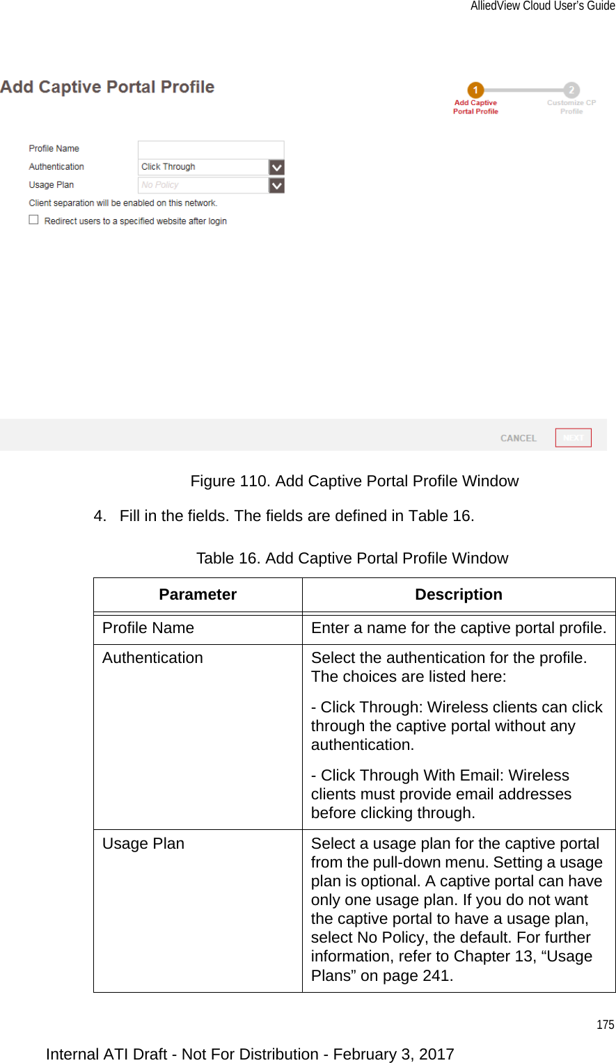 AlliedView Cloud User’s Guide175Figure 110. Add Captive Portal Profile Window4. Fill in the fields. The fields are defined in Table 16.Table 16. Add Captive Portal Profile WindowParameter DescriptionProfile Name Enter a name for the captive portal profile.Authentication Select the authentication for the profile. The choices are listed here:- Click Through: Wireless clients can click through the captive portal without any authentication.- Click Through With Email: Wireless clients must provide email addresses before clicking through.Usage Plan Select a usage plan for the captive portal from the pull-down menu. Setting a usage plan is optional. A captive portal can have only one usage plan. If you do not want the captive portal to have a usage plan, select No Policy, the default. For further information, refer to Chapter 13, “Usage Plans” on page 241.Internal ATI Draft - Not For Distribution - February 3, 2017