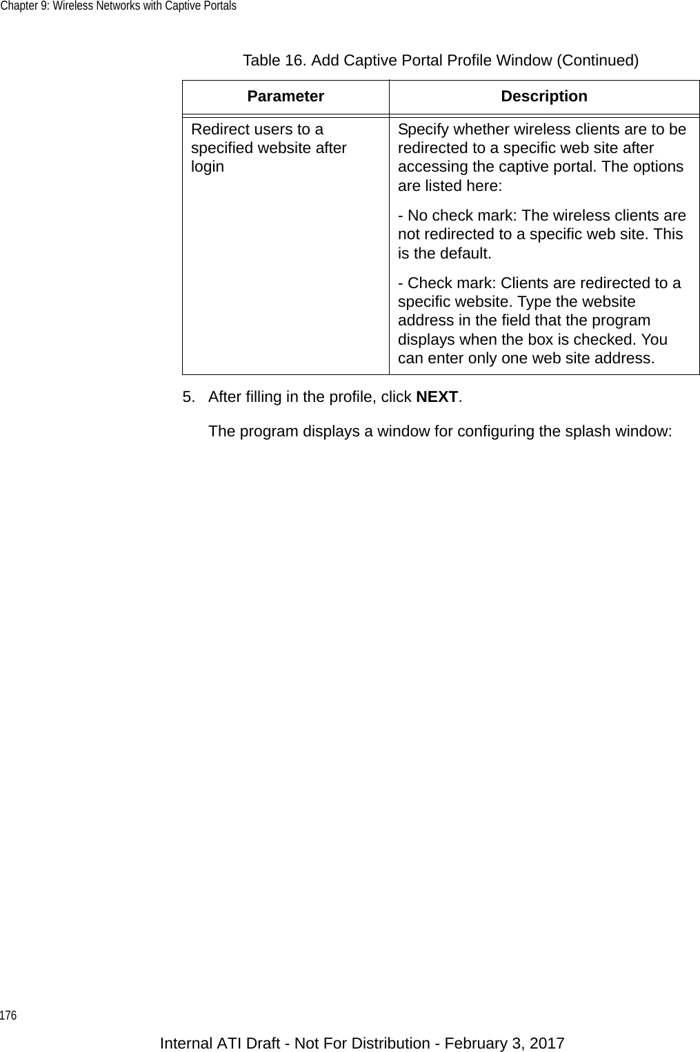 Chapter 9: Wireless Networks with Captive Portals1765. After filling in the profile, click NEXT.The program displays a window for configuring the splash window:Redirect users to a specified website after loginSpecify whether wireless clients are to be redirected to a specific web site after accessing the captive portal. The options are listed here:- No check mark: The wireless clients are not redirected to a specific web site. This is the default.- Check mark: Clients are redirected to a specific website. Type the website address in the field that the program displays when the box is checked. You can enter only one web site address.Table 16. Add Captive Portal Profile Window (Continued)Parameter DescriptionInternal ATI Draft - Not For Distribution - February 3, 2017