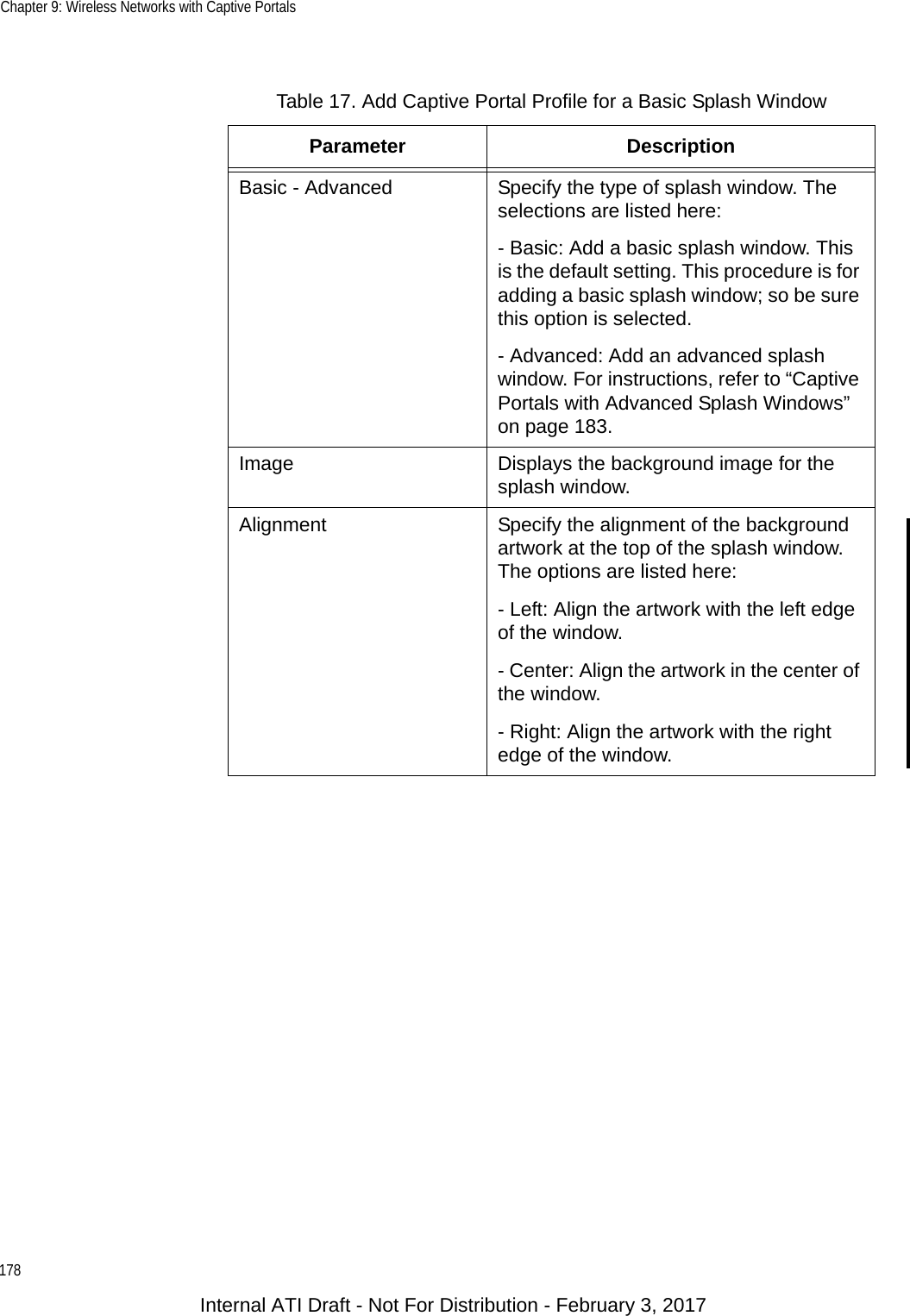 Chapter 9: Wireless Networks with Captive Portals178Table 17. Add Captive Portal Profile for a Basic Splash WindowParameter DescriptionBasic - Advanced Specify the type of splash window. The selections are listed here:- Basic: Add a basic splash window. This is the default setting. This procedure is for adding a basic splash window; so be sure this option is selected.- Advanced: Add an advanced splash window. For instructions, refer to “Captive Portals with Advanced Splash Windows” on page 183.Image Displays the background image for the splash window.Alignment Specify the alignment of the background artwork at the top of the splash window. The options are listed here:- Left: Align the artwork with the left edge of the window.- Center: Align the artwork in the center of the window.- Right: Align the artwork with the right edge of the window.Internal ATI Draft - Not For Distribution - February 3, 2017