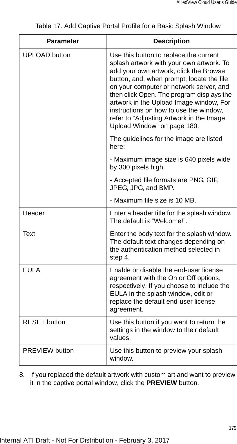AlliedView Cloud User’s Guide1798. If you replaced the default artwork with custom art and want to preview it in the captive portal window, click the PREVIEW button.UPLOAD button Use this button to replace the current splash artwork with your own artwork. To add your own artwork, click the Browse button, and, when prompt, locate the file on your computer or network server, and then click Open. The program displays the artwork in the Upload Image window, For instructions on how to use the window, refer to “Adjusting Artwork in the Image Upload Window” on page 180.The guidelines for the image are listed here:- Maximum image size is 640 pixels wide by 300 pixels high.- Accepted file formats are PNG, GIF, JPEG, JPG, and BMP.- Maximum file size is 10 MB.Header Enter a header title for the splash window. The default is “Welcome!”.Text Enter the body text for the splash window. The default text changes depending on the authentication method selected in step 4.EULA Enable or disable the end-user license agreement with the On or Off options, respectively. If you choose to include the EULA in the splash window, edit or replace the default end-user license agreement.RESET button Use this button if you want to return the settings in the window to their default values.PREVIEW button Use this button to preview your splash window.Table 17. Add Captive Portal Profile for a Basic Splash WindowParameter DescriptionInternal ATI Draft - Not For Distribution - February 3, 2017